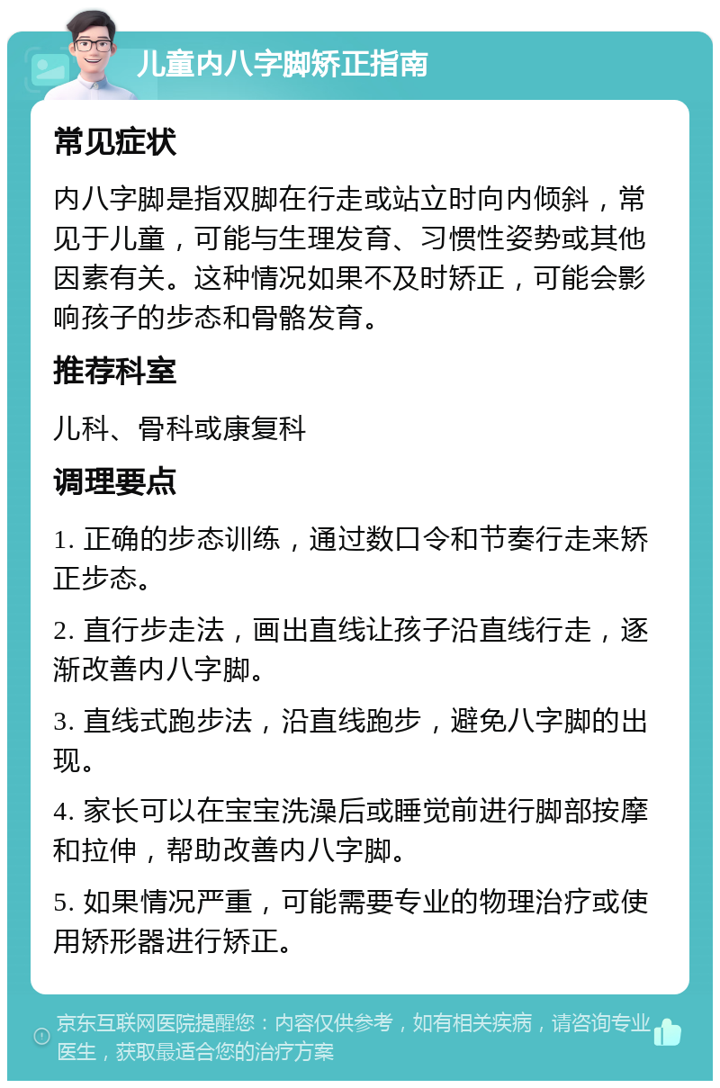 儿童内八字脚矫正指南 常见症状 内八字脚是指双脚在行走或站立时向内倾斜，常见于儿童，可能与生理发育、习惯性姿势或其他因素有关。这种情况如果不及时矫正，可能会影响孩子的步态和骨骼发育。 推荐科室 儿科、骨科或康复科 调理要点 1. 正确的步态训练，通过数口令和节奏行走来矫正步态。 2. 直行步走法，画出直线让孩子沿直线行走，逐渐改善内八字脚。 3. 直线式跑步法，沿直线跑步，避免八字脚的出现。 4. 家长可以在宝宝洗澡后或睡觉前进行脚部按摩和拉伸，帮助改善内八字脚。 5. 如果情况严重，可能需要专业的物理治疗或使用矫形器进行矫正。