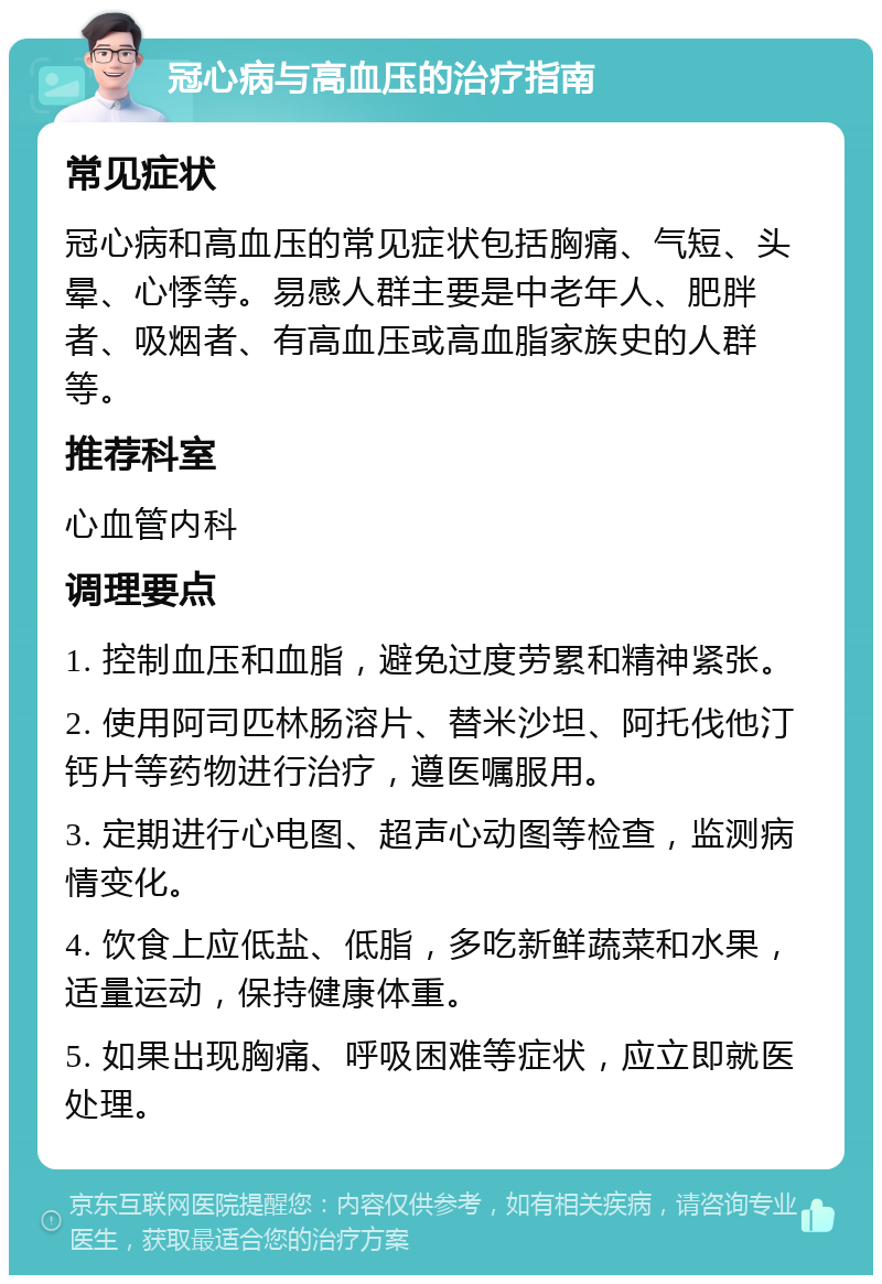 冠心病与高血压的治疗指南 常见症状 冠心病和高血压的常见症状包括胸痛、气短、头晕、心悸等。易感人群主要是中老年人、肥胖者、吸烟者、有高血压或高血脂家族史的人群等。 推荐科室 心血管内科 调理要点 1. 控制血压和血脂，避免过度劳累和精神紧张。 2. 使用阿司匹林肠溶片、替米沙坦、阿托伐他汀钙片等药物进行治疗，遵医嘱服用。 3. 定期进行心电图、超声心动图等检查，监测病情变化。 4. 饮食上应低盐、低脂，多吃新鲜蔬菜和水果，适量运动，保持健康体重。 5. 如果出现胸痛、呼吸困难等症状，应立即就医处理。