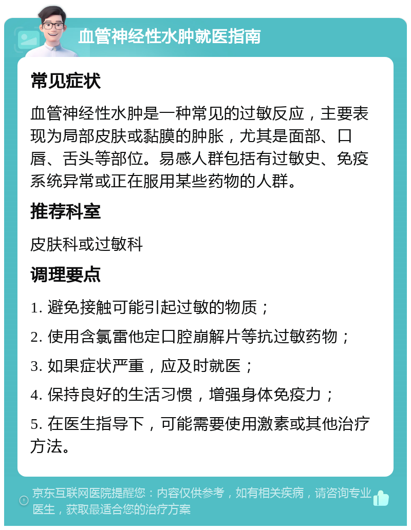 血管神经性水肿就医指南 常见症状 血管神经性水肿是一种常见的过敏反应，主要表现为局部皮肤或黏膜的肿胀，尤其是面部、口唇、舌头等部位。易感人群包括有过敏史、免疫系统异常或正在服用某些药物的人群。 推荐科室 皮肤科或过敏科 调理要点 1. 避免接触可能引起过敏的物质； 2. 使用含氯雷他定口腔崩解片等抗过敏药物； 3. 如果症状严重，应及时就医； 4. 保持良好的生活习惯，增强身体免疫力； 5. 在医生指导下，可能需要使用激素或其他治疗方法。