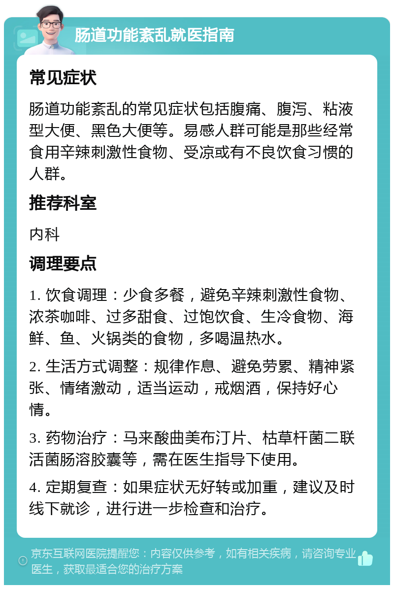 肠道功能紊乱就医指南 常见症状 肠道功能紊乱的常见症状包括腹痛、腹泻、粘液型大便、黑色大便等。易感人群可能是那些经常食用辛辣刺激性食物、受凉或有不良饮食习惯的人群。 推荐科室 内科 调理要点 1. 饮食调理：少食多餐，避免辛辣刺激性食物、浓茶咖啡、过多甜食、过饱饮食、生冷食物、海鲜、鱼、火锅类的食物，多喝温热水。 2. 生活方式调整：规律作息、避免劳累、精神紧张、情绪激动，适当运动，戒烟酒，保持好心情。 3. 药物治疗：马来酸曲美布汀片、枯草杆菌二联活菌肠溶胶囊等，需在医生指导下使用。 4. 定期复查：如果症状无好转或加重，建议及时线下就诊，进行进一步检查和治疗。