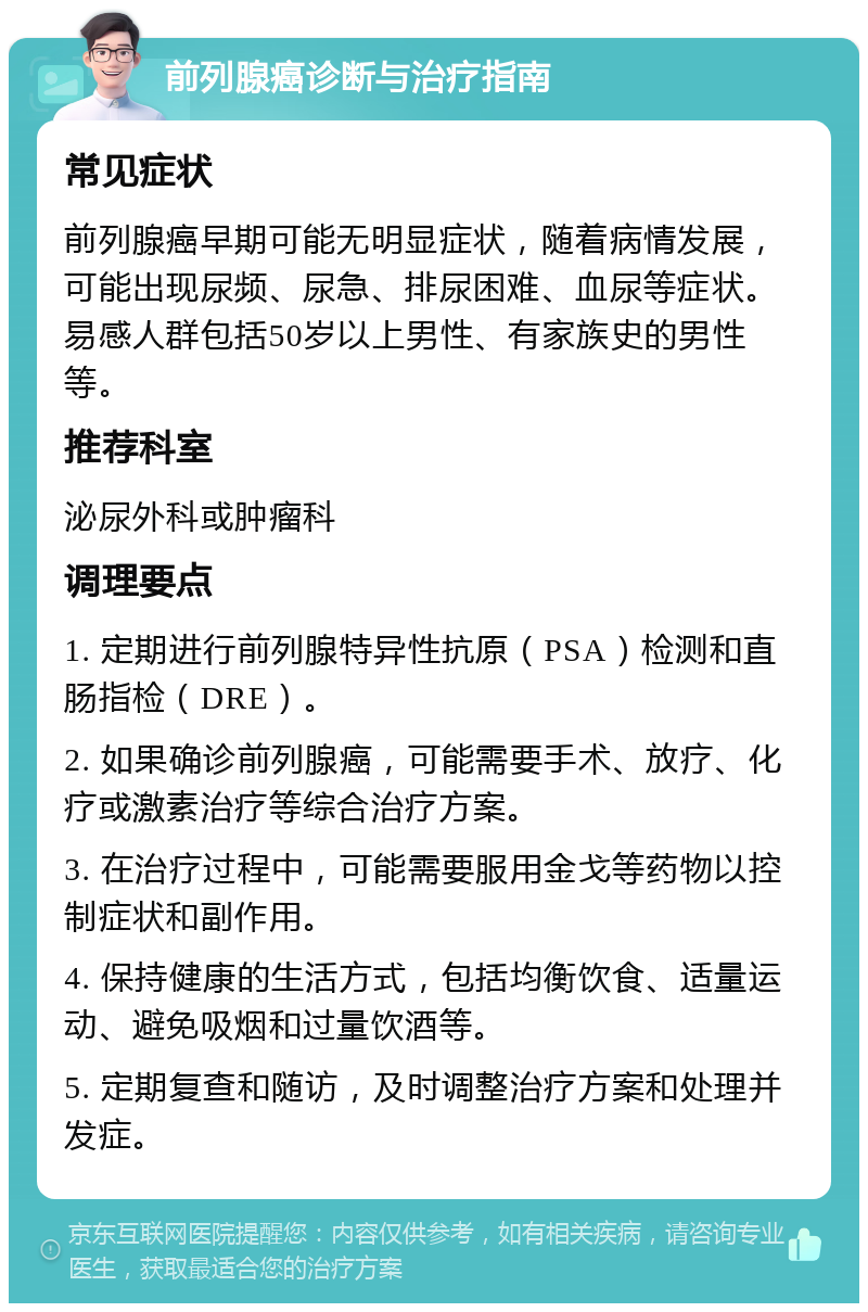 前列腺癌诊断与治疗指南 常见症状 前列腺癌早期可能无明显症状，随着病情发展，可能出现尿频、尿急、排尿困难、血尿等症状。易感人群包括50岁以上男性、有家族史的男性等。 推荐科室 泌尿外科或肿瘤科 调理要点 1. 定期进行前列腺特异性抗原（PSA）检测和直肠指检（DRE）。 2. 如果确诊前列腺癌，可能需要手术、放疗、化疗或激素治疗等综合治疗方案。 3. 在治疗过程中，可能需要服用金戈等药物以控制症状和副作用。 4. 保持健康的生活方式，包括均衡饮食、适量运动、避免吸烟和过量饮酒等。 5. 定期复查和随访，及时调整治疗方案和处理并发症。