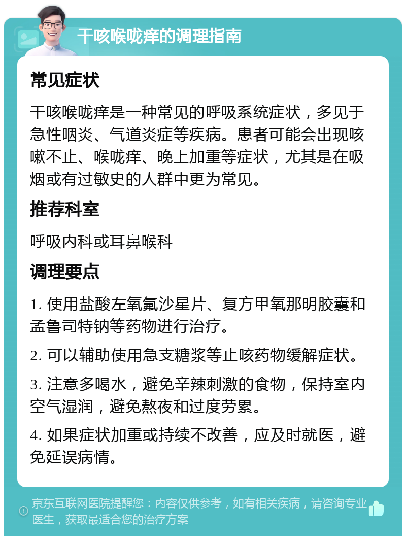 干咳喉咙痒的调理指南 常见症状 干咳喉咙痒是一种常见的呼吸系统症状，多见于急性咽炎、气道炎症等疾病。患者可能会出现咳嗽不止、喉咙痒、晚上加重等症状，尤其是在吸烟或有过敏史的人群中更为常见。 推荐科室 呼吸内科或耳鼻喉科 调理要点 1. 使用盐酸左氧氟沙星片、复方甲氧那明胶囊和孟鲁司特钠等药物进行治疗。 2. 可以辅助使用急支糖浆等止咳药物缓解症状。 3. 注意多喝水，避免辛辣刺激的食物，保持室内空气湿润，避免熬夜和过度劳累。 4. 如果症状加重或持续不改善，应及时就医，避免延误病情。