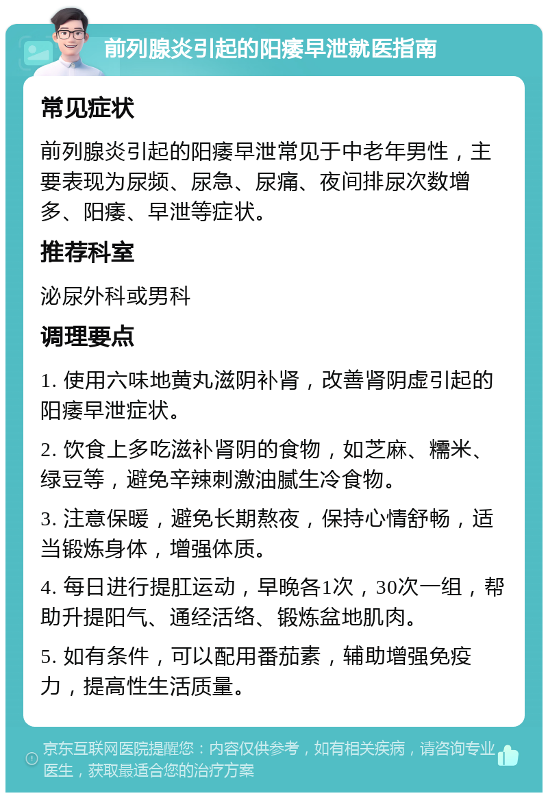 前列腺炎引起的阳痿早泄就医指南 常见症状 前列腺炎引起的阳痿早泄常见于中老年男性，主要表现为尿频、尿急、尿痛、夜间排尿次数增多、阳痿、早泄等症状。 推荐科室 泌尿外科或男科 调理要点 1. 使用六味地黄丸滋阴补肾，改善肾阴虚引起的阳痿早泄症状。 2. 饮食上多吃滋补肾阴的食物，如芝麻、糯米、绿豆等，避免辛辣刺激油腻生冷食物。 3. 注意保暖，避免长期熬夜，保持心情舒畅，适当锻炼身体，增强体质。 4. 每日进行提肛运动，早晚各1次，30次一组，帮助升提阳气、通经活络、锻炼盆地肌肉。 5. 如有条件，可以配用番茄素，辅助增强免疫力，提高性生活质量。