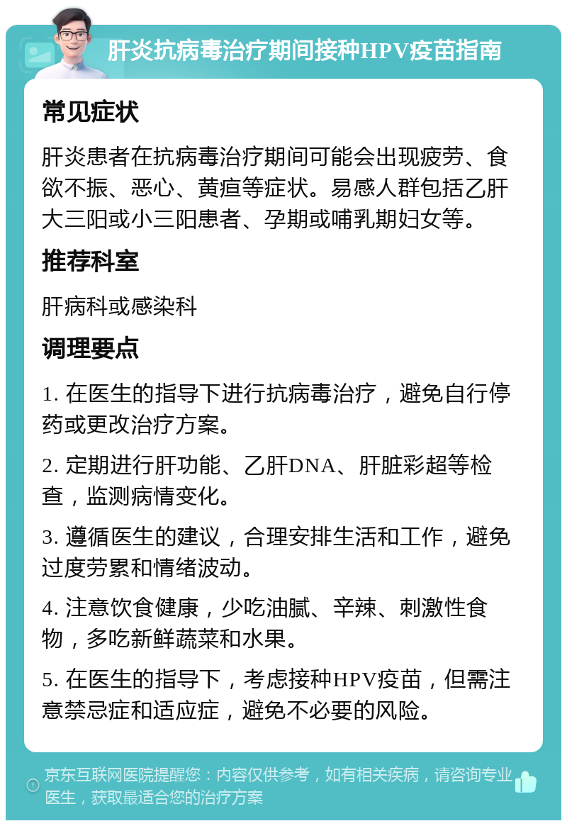 肝炎抗病毒治疗期间接种HPV疫苗指南 常见症状 肝炎患者在抗病毒治疗期间可能会出现疲劳、食欲不振、恶心、黄疸等症状。易感人群包括乙肝大三阳或小三阳患者、孕期或哺乳期妇女等。 推荐科室 肝病科或感染科 调理要点 1. 在医生的指导下进行抗病毒治疗，避免自行停药或更改治疗方案。 2. 定期进行肝功能、乙肝DNA、肝脏彩超等检查，监测病情变化。 3. 遵循医生的建议，合理安排生活和工作，避免过度劳累和情绪波动。 4. 注意饮食健康，少吃油腻、辛辣、刺激性食物，多吃新鲜蔬菜和水果。 5. 在医生的指导下，考虑接种HPV疫苗，但需注意禁忌症和适应症，避免不必要的风险。