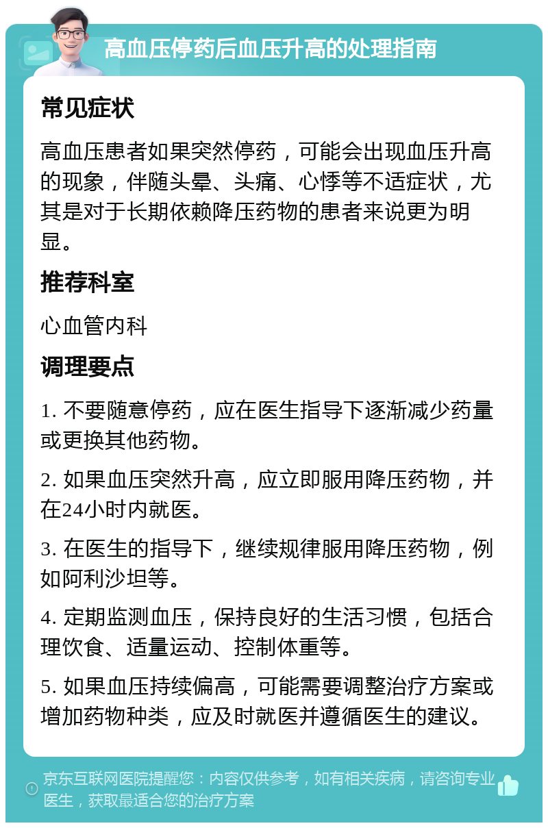 高血压停药后血压升高的处理指南 常见症状 高血压患者如果突然停药，可能会出现血压升高的现象，伴随头晕、头痛、心悸等不适症状，尤其是对于长期依赖降压药物的患者来说更为明显。 推荐科室 心血管内科 调理要点 1. 不要随意停药，应在医生指导下逐渐减少药量或更换其他药物。 2. 如果血压突然升高，应立即服用降压药物，并在24小时内就医。 3. 在医生的指导下，继续规律服用降压药物，例如阿利沙坦等。 4. 定期监测血压，保持良好的生活习惯，包括合理饮食、适量运动、控制体重等。 5. 如果血压持续偏高，可能需要调整治疗方案或增加药物种类，应及时就医并遵循医生的建议。