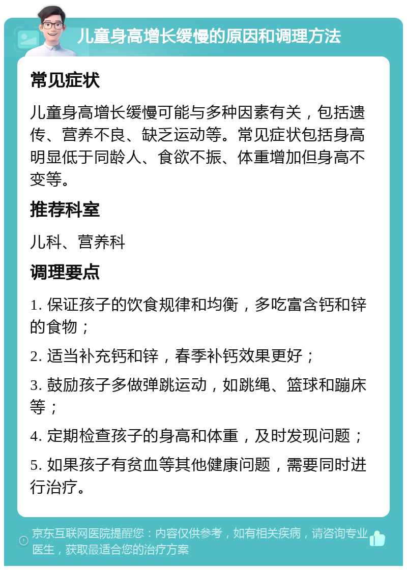 儿童身高增长缓慢的原因和调理方法 常见症状 儿童身高增长缓慢可能与多种因素有关，包括遗传、营养不良、缺乏运动等。常见症状包括身高明显低于同龄人、食欲不振、体重增加但身高不变等。 推荐科室 儿科、营养科 调理要点 1. 保证孩子的饮食规律和均衡，多吃富含钙和锌的食物； 2. 适当补充钙和锌，春季补钙效果更好； 3. 鼓励孩子多做弹跳运动，如跳绳、篮球和蹦床等； 4. 定期检查孩子的身高和体重，及时发现问题； 5. 如果孩子有贫血等其他健康问题，需要同时进行治疗。