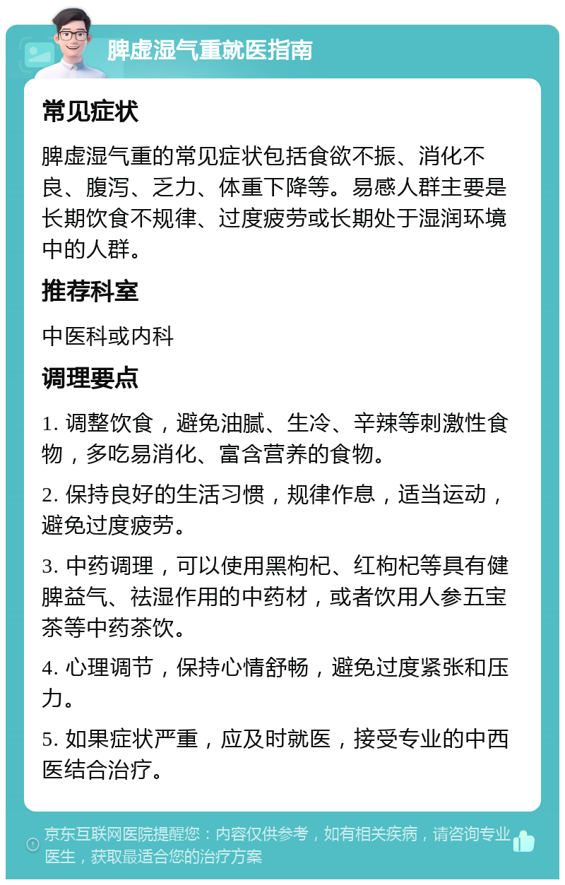 脾虚湿气重就医指南 常见症状 脾虚湿气重的常见症状包括食欲不振、消化不良、腹泻、乏力、体重下降等。易感人群主要是长期饮食不规律、过度疲劳或长期处于湿润环境中的人群。 推荐科室 中医科或内科 调理要点 1. 调整饮食，避免油腻、生冷、辛辣等刺激性食物，多吃易消化、富含营养的食物。 2. 保持良好的生活习惯，规律作息，适当运动，避免过度疲劳。 3. 中药调理，可以使用黑枸杞、红枸杞等具有健脾益气、祛湿作用的中药材，或者饮用人参五宝茶等中药茶饮。 4. 心理调节，保持心情舒畅，避免过度紧张和压力。 5. 如果症状严重，应及时就医，接受专业的中西医结合治疗。