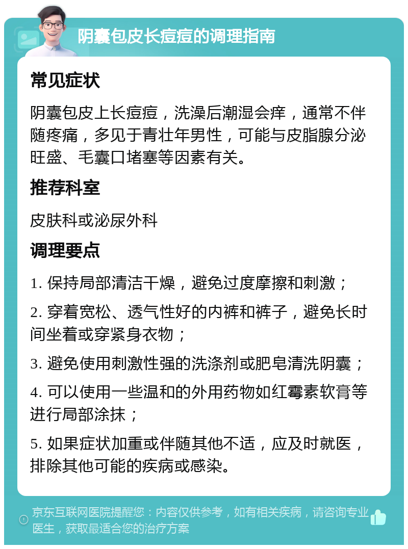 阴囊包皮长痘痘的调理指南 常见症状 阴囊包皮上长痘痘，洗澡后潮湿会痒，通常不伴随疼痛，多见于青壮年男性，可能与皮脂腺分泌旺盛、毛囊口堵塞等因素有关。 推荐科室 皮肤科或泌尿外科 调理要点 1. 保持局部清洁干燥，避免过度摩擦和刺激； 2. 穿着宽松、透气性好的内裤和裤子，避免长时间坐着或穿紧身衣物； 3. 避免使用刺激性强的洗涤剂或肥皂清洗阴囊； 4. 可以使用一些温和的外用药物如红霉素软膏等进行局部涂抹； 5. 如果症状加重或伴随其他不适，应及时就医，排除其他可能的疾病或感染。