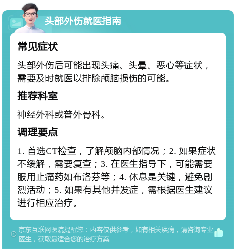 头部外伤就医指南 常见症状 头部外伤后可能出现头痛、头晕、恶心等症状，需要及时就医以排除颅脑损伤的可能。 推荐科室 神经外科或普外骨科。 调理要点 1. 首选CT检查，了解颅脑内部情况；2. 如果症状不缓解，需要复查；3. 在医生指导下，可能需要服用止痛药如布洛芬等；4. 休息是关键，避免剧烈活动；5. 如果有其他并发症，需根据医生建议进行相应治疗。