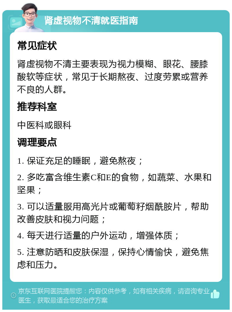 肾虚视物不清就医指南 常见症状 肾虚视物不清主要表现为视力模糊、眼花、腰膝酸软等症状，常见于长期熬夜、过度劳累或营养不良的人群。 推荐科室 中医科或眼科 调理要点 1. 保证充足的睡眠，避免熬夜； 2. 多吃富含维生素C和E的食物，如蔬菜、水果和坚果； 3. 可以适量服用高光片或葡萄籽烟酰胺片，帮助改善皮肤和视力问题； 4. 每天进行适量的户外运动，增强体质； 5. 注意防晒和皮肤保湿，保持心情愉快，避免焦虑和压力。