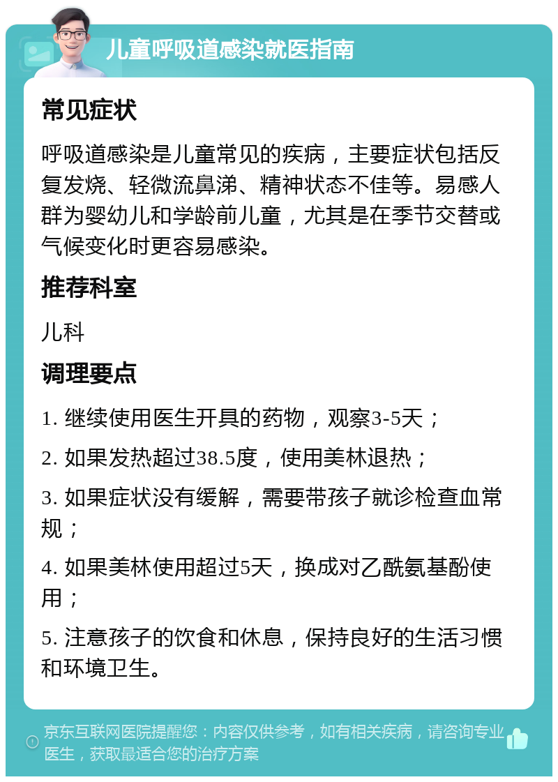 儿童呼吸道感染就医指南 常见症状 呼吸道感染是儿童常见的疾病，主要症状包括反复发烧、轻微流鼻涕、精神状态不佳等。易感人群为婴幼儿和学龄前儿童，尤其是在季节交替或气候变化时更容易感染。 推荐科室 儿科 调理要点 1. 继续使用医生开具的药物，观察3-5天； 2. 如果发热超过38.5度，使用美林退热； 3. 如果症状没有缓解，需要带孩子就诊检查血常规； 4. 如果美林使用超过5天，换成对乙酰氨基酚使用； 5. 注意孩子的饮食和休息，保持良好的生活习惯和环境卫生。