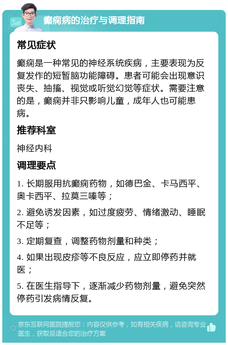 癫痫病的治疗与调理指南 常见症状 癫痫是一种常见的神经系统疾病，主要表现为反复发作的短暂脑功能障碍。患者可能会出现意识丧失、抽搐、视觉或听觉幻觉等症状。需要注意的是，癫痫并非只影响儿童，成年人也可能患病。 推荐科室 神经内科 调理要点 1. 长期服用抗癫痫药物，如德巴金、卡马西平、奥卡西平、拉莫三嗪等； 2. 避免诱发因素，如过度疲劳、情绪激动、睡眠不足等； 3. 定期复查，调整药物剂量和种类； 4. 如果出现皮疹等不良反应，应立即停药并就医； 5. 在医生指导下，逐渐减少药物剂量，避免突然停药引发病情反复。