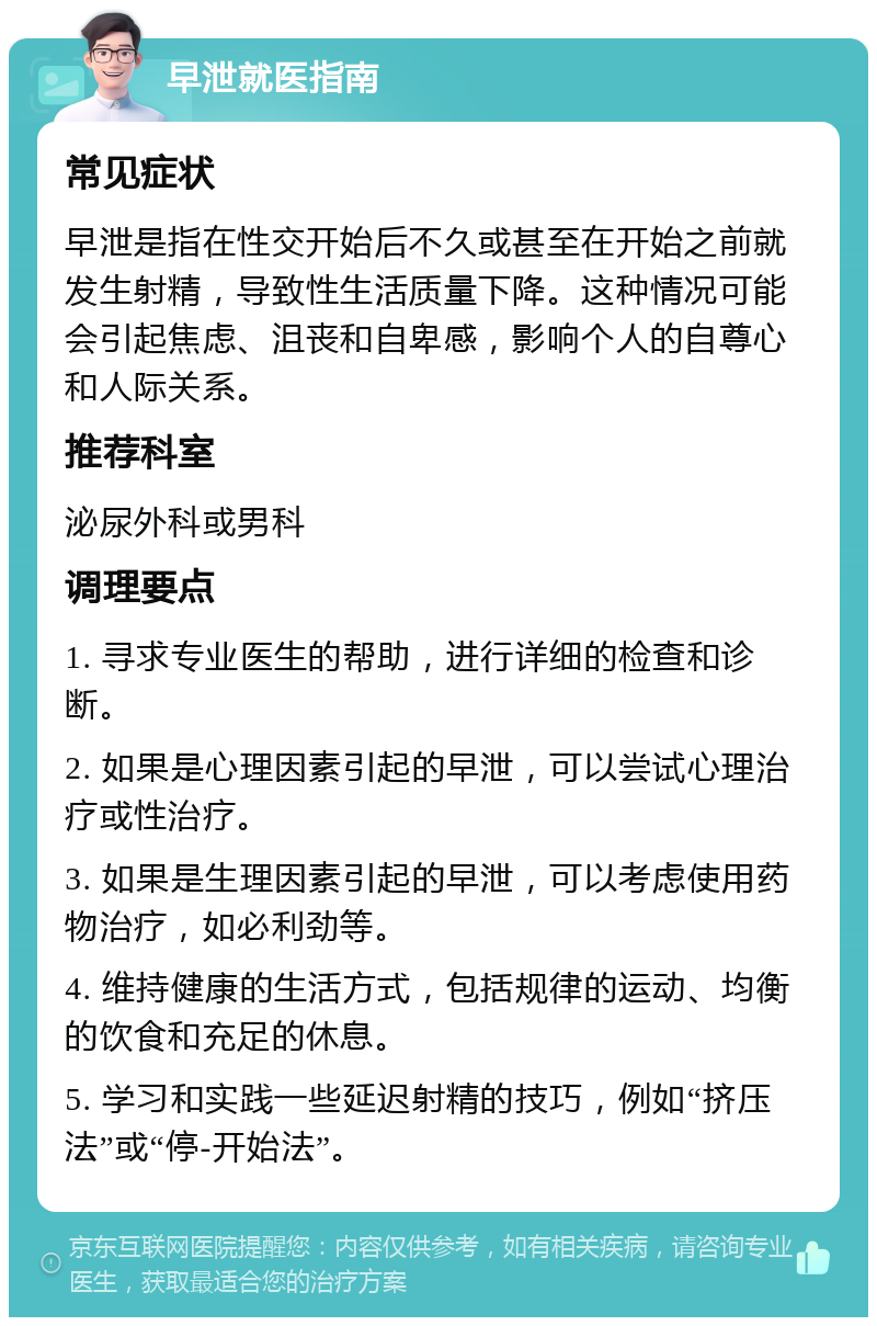 早泄就医指南 常见症状 早泄是指在性交开始后不久或甚至在开始之前就发生射精，导致性生活质量下降。这种情况可能会引起焦虑、沮丧和自卑感，影响个人的自尊心和人际关系。 推荐科室 泌尿外科或男科 调理要点 1. 寻求专业医生的帮助，进行详细的检查和诊断。 2. 如果是心理因素引起的早泄，可以尝试心理治疗或性治疗。 3. 如果是生理因素引起的早泄，可以考虑使用药物治疗，如必利劲等。 4. 维持健康的生活方式，包括规律的运动、均衡的饮食和充足的休息。 5. 学习和实践一些延迟射精的技巧，例如“挤压法”或“停-开始法”。