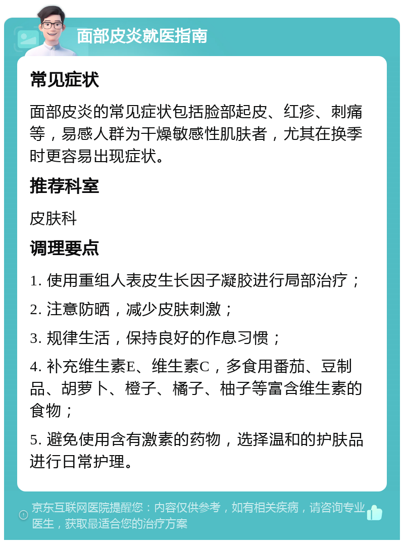 面部皮炎就医指南 常见症状 面部皮炎的常见症状包括脸部起皮、红疹、刺痛等，易感人群为干燥敏感性肌肤者，尤其在换季时更容易出现症状。 推荐科室 皮肤科 调理要点 1. 使用重组人表皮生长因子凝胶进行局部治疗； 2. 注意防晒，减少皮肤刺激； 3. 规律生活，保持良好的作息习惯； 4. 补充维生素E、维生素C，多食用番茄、豆制品、胡萝卜、橙子、橘子、柚子等富含维生素的食物； 5. 避免使用含有激素的药物，选择温和的护肤品进行日常护理。