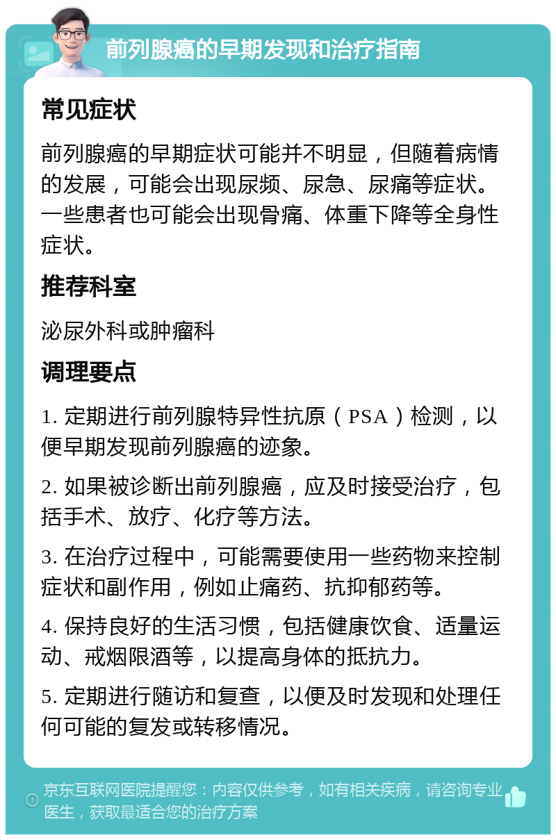 前列腺癌的早期发现和治疗指南 常见症状 前列腺癌的早期症状可能并不明显，但随着病情的发展，可能会出现尿频、尿急、尿痛等症状。一些患者也可能会出现骨痛、体重下降等全身性症状。 推荐科室 泌尿外科或肿瘤科 调理要点 1. 定期进行前列腺特异性抗原（PSA）检测，以便早期发现前列腺癌的迹象。 2. 如果被诊断出前列腺癌，应及时接受治疗，包括手术、放疗、化疗等方法。 3. 在治疗过程中，可能需要使用一些药物来控制症状和副作用，例如止痛药、抗抑郁药等。 4. 保持良好的生活习惯，包括健康饮食、适量运动、戒烟限酒等，以提高身体的抵抗力。 5. 定期进行随访和复查，以便及时发现和处理任何可能的复发或转移情况。