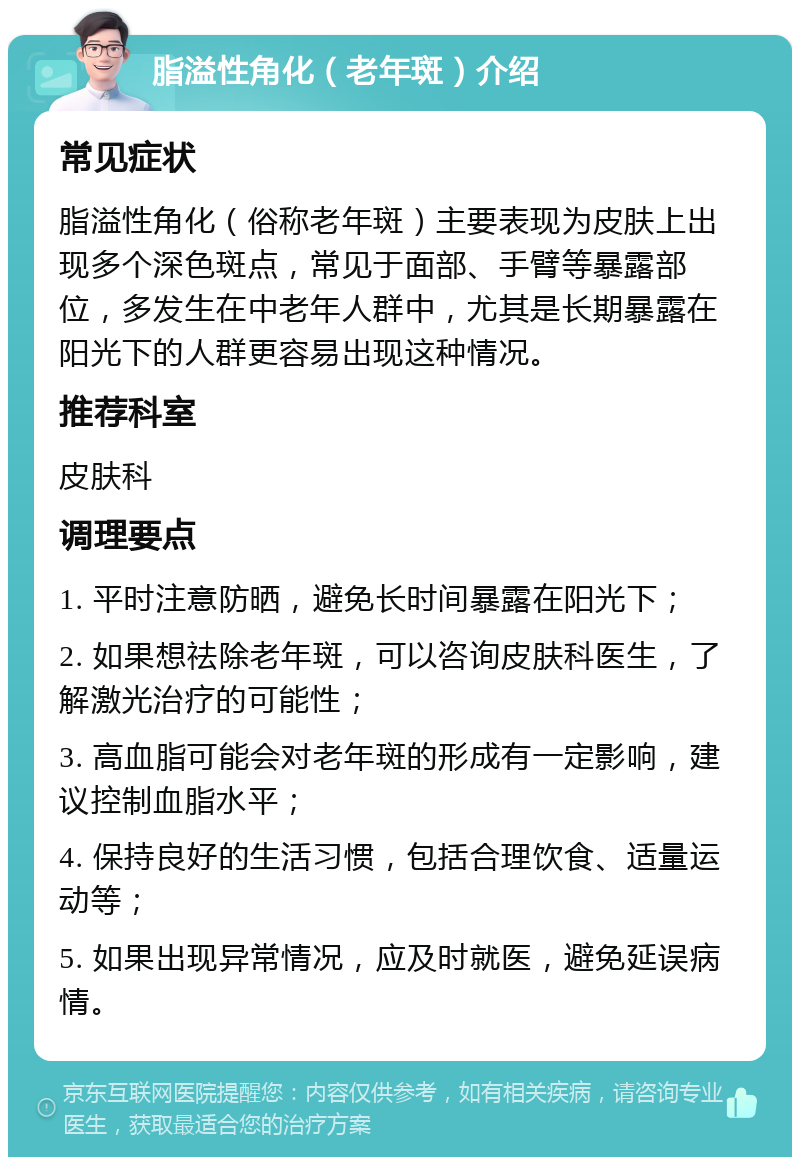 脂溢性角化（老年斑）介绍 常见症状 脂溢性角化（俗称老年斑）主要表现为皮肤上出现多个深色斑点，常见于面部、手臂等暴露部位，多发生在中老年人群中，尤其是长期暴露在阳光下的人群更容易出现这种情况。 推荐科室 皮肤科 调理要点 1. 平时注意防晒，避免长时间暴露在阳光下； 2. 如果想祛除老年斑，可以咨询皮肤科医生，了解激光治疗的可能性； 3. 高血脂可能会对老年斑的形成有一定影响，建议控制血脂水平； 4. 保持良好的生活习惯，包括合理饮食、适量运动等； 5. 如果出现异常情况，应及时就医，避免延误病情。