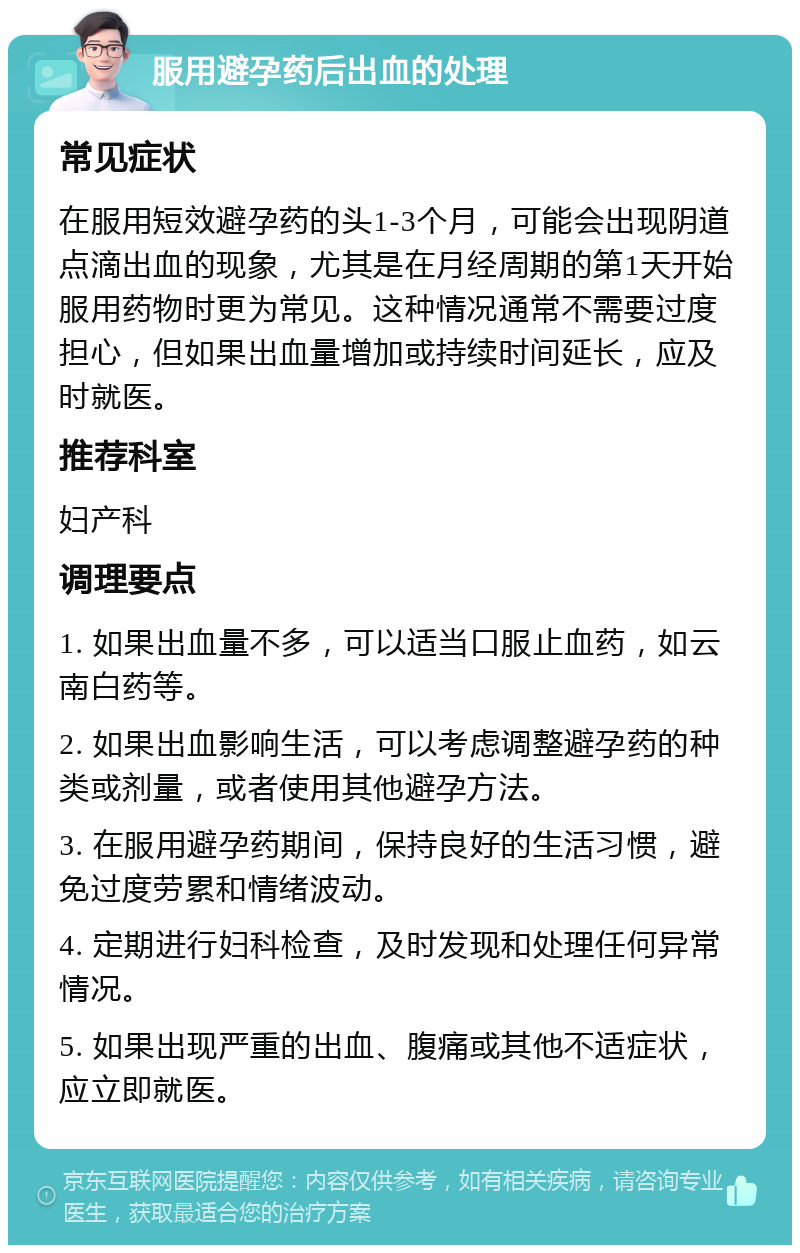 服用避孕药后出血的处理 常见症状 在服用短效避孕药的头1-3个月，可能会出现阴道点滴出血的现象，尤其是在月经周期的第1天开始服用药物时更为常见。这种情况通常不需要过度担心，但如果出血量增加或持续时间延长，应及时就医。 推荐科室 妇产科 调理要点 1. 如果出血量不多，可以适当口服止血药，如云南白药等。 2. 如果出血影响生活，可以考虑调整避孕药的种类或剂量，或者使用其他避孕方法。 3. 在服用避孕药期间，保持良好的生活习惯，避免过度劳累和情绪波动。 4. 定期进行妇科检查，及时发现和处理任何异常情况。 5. 如果出现严重的出血、腹痛或其他不适症状，应立即就医。