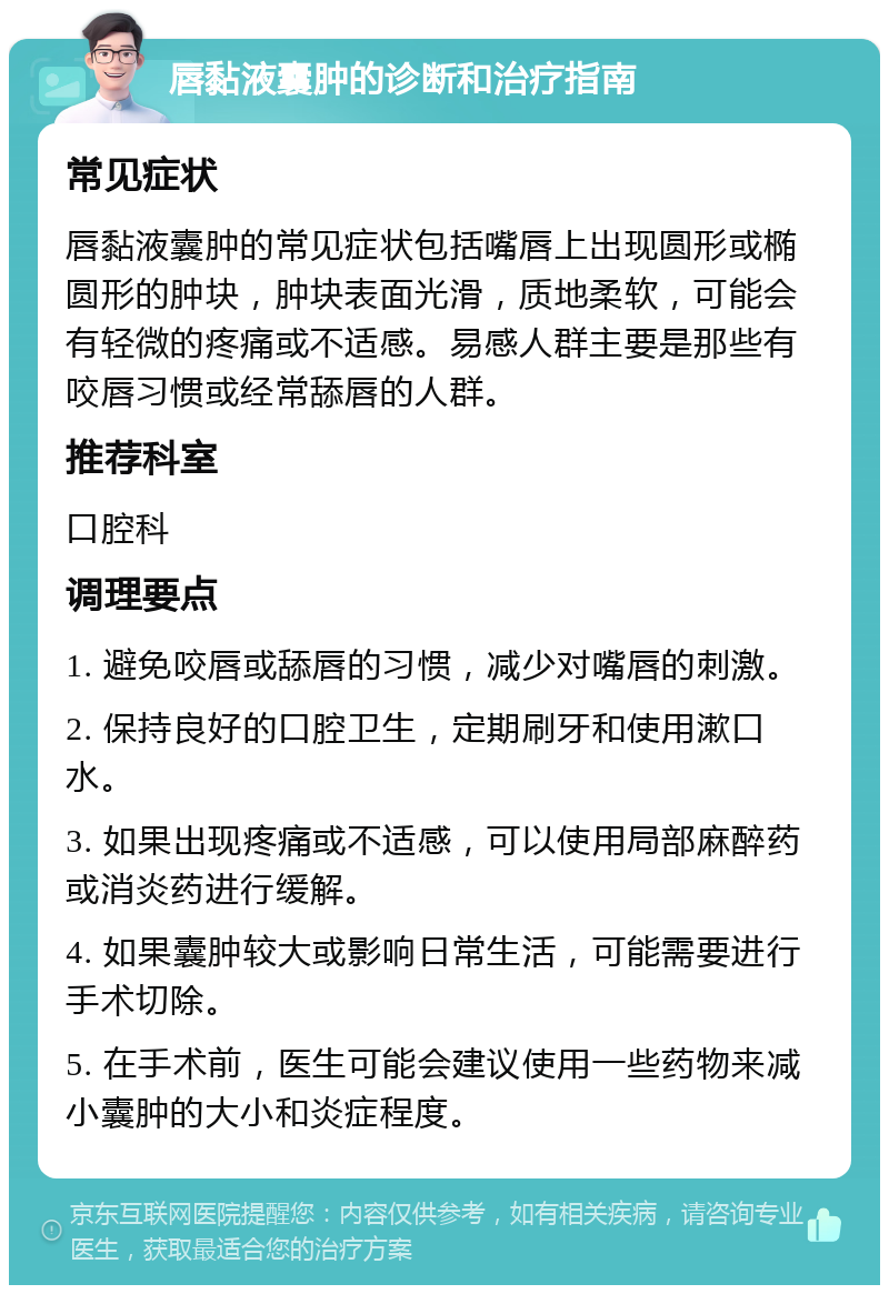 唇黏液囊肿的诊断和治疗指南 常见症状 唇黏液囊肿的常见症状包括嘴唇上出现圆形或椭圆形的肿块，肿块表面光滑，质地柔软，可能会有轻微的疼痛或不适感。易感人群主要是那些有咬唇习惯或经常舔唇的人群。 推荐科室 口腔科 调理要点 1. 避免咬唇或舔唇的习惯，减少对嘴唇的刺激。 2. 保持良好的口腔卫生，定期刷牙和使用漱口水。 3. 如果出现疼痛或不适感，可以使用局部麻醉药或消炎药进行缓解。 4. 如果囊肿较大或影响日常生活，可能需要进行手术切除。 5. 在手术前，医生可能会建议使用一些药物来减小囊肿的大小和炎症程度。