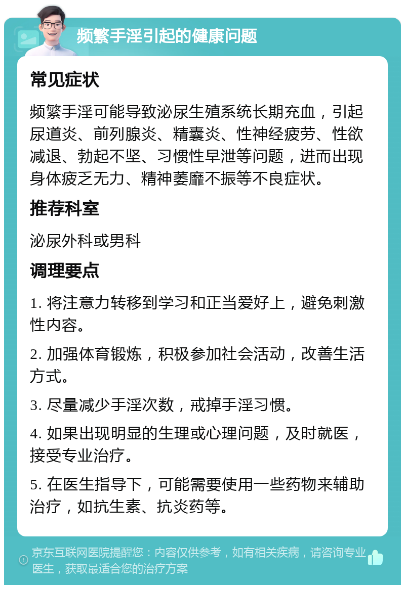 频繁手淫引起的健康问题 常见症状 频繁手淫可能导致泌尿生殖系统长期充血，引起尿道炎、前列腺炎、精囊炎、性神经疲劳、性欲减退、勃起不坚、习惯性早泄等问题，进而出现身体疲乏无力、精神萎靡不振等不良症状。 推荐科室 泌尿外科或男科 调理要点 1. 将注意力转移到学习和正当爱好上，避免刺激性内容。 2. 加强体育锻炼，积极参加社会活动，改善生活方式。 3. 尽量减少手淫次数，戒掉手淫习惯。 4. 如果出现明显的生理或心理问题，及时就医，接受专业治疗。 5. 在医生指导下，可能需要使用一些药物来辅助治疗，如抗生素、抗炎药等。