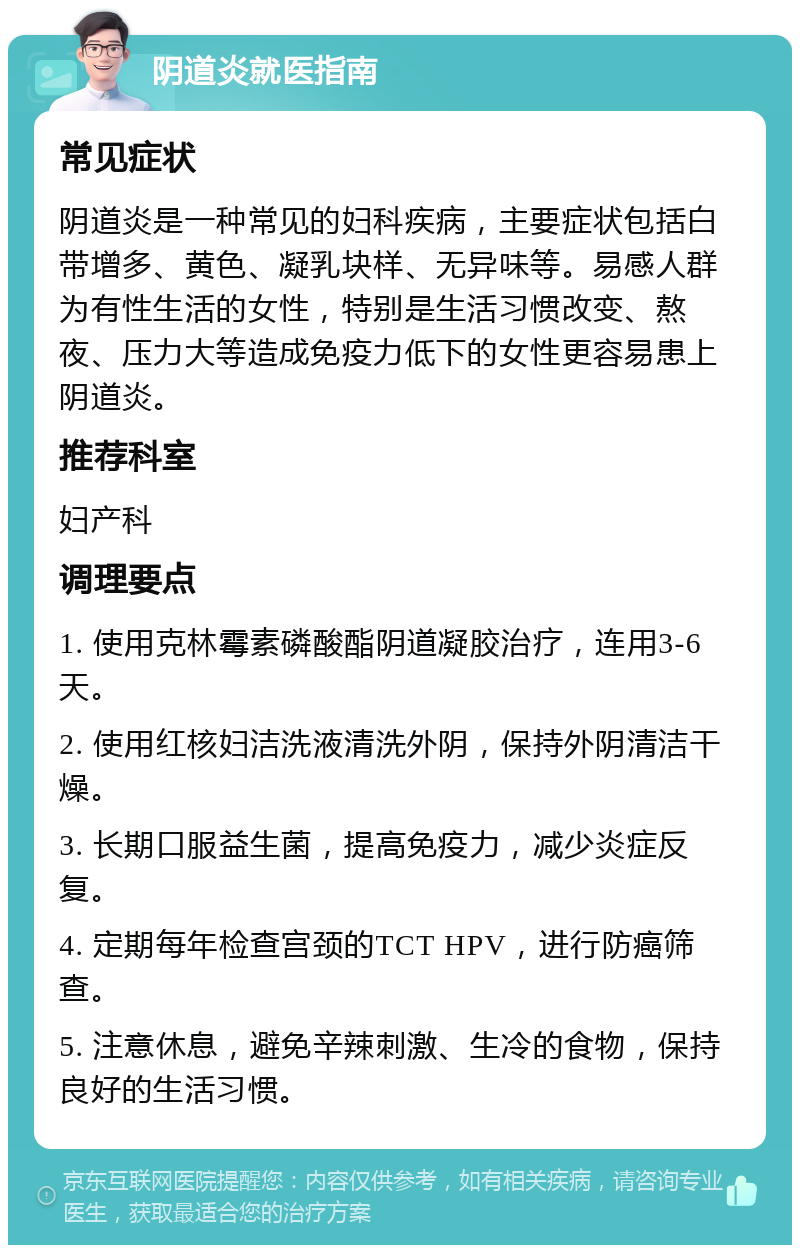 阴道炎就医指南 常见症状 阴道炎是一种常见的妇科疾病，主要症状包括白带增多、黄色、凝乳块样、无异味等。易感人群为有性生活的女性，特别是生活习惯改变、熬夜、压力大等造成免疫力低下的女性更容易患上阴道炎。 推荐科室 妇产科 调理要点 1. 使用克林霉素磷酸酯阴道凝胶治疗，连用3-6天。 2. 使用红核妇洁洗液清洗外阴，保持外阴清洁干燥。 3. 长期口服益生菌，提高免疫力，减少炎症反复。 4. 定期每年检查宫颈的TCT HPV，进行防癌筛查。 5. 注意休息，避免辛辣刺激、生冷的食物，保持良好的生活习惯。