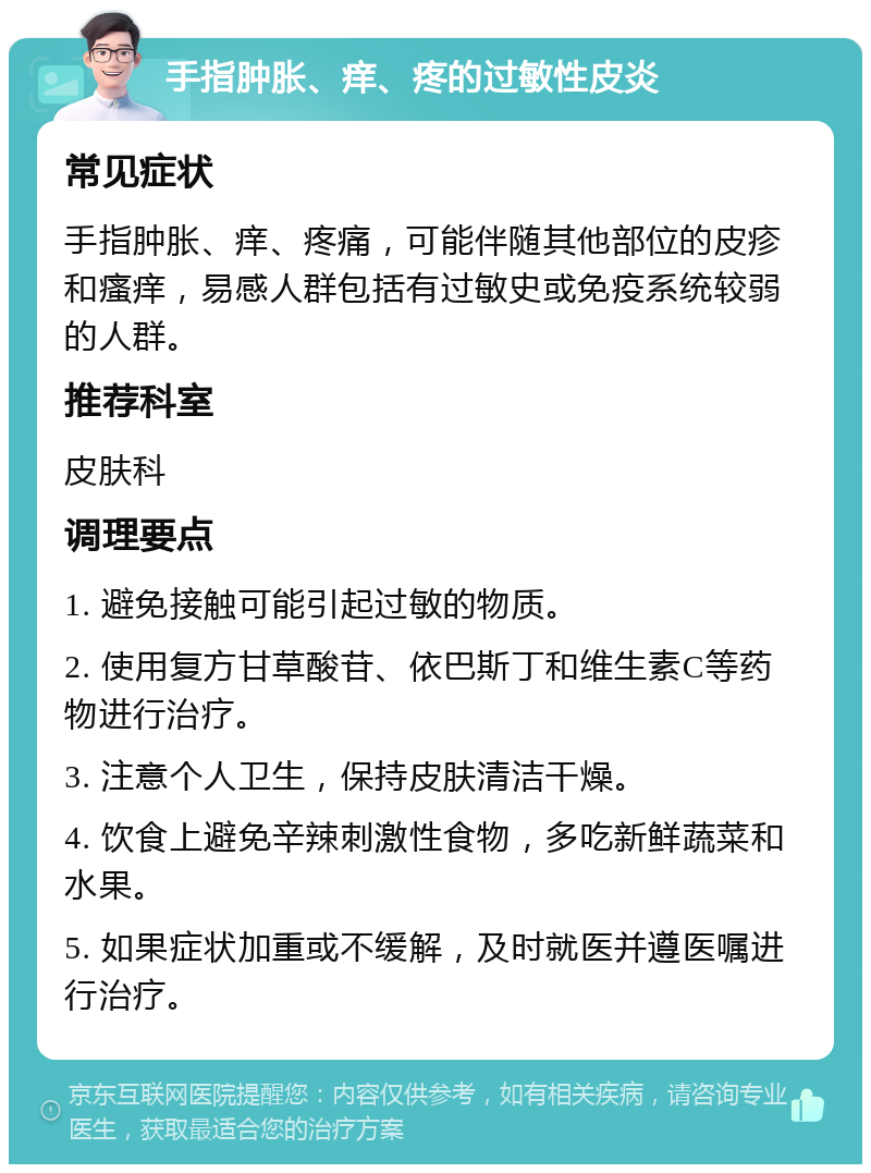 手指肿胀、痒、疼的过敏性皮炎 常见症状 手指肿胀、痒、疼痛，可能伴随其他部位的皮疹和瘙痒，易感人群包括有过敏史或免疫系统较弱的人群。 推荐科室 皮肤科 调理要点 1. 避免接触可能引起过敏的物质。 2. 使用复方甘草酸苷、依巴斯丁和维生素C等药物进行治疗。 3. 注意个人卫生，保持皮肤清洁干燥。 4. 饮食上避免辛辣刺激性食物，多吃新鲜蔬菜和水果。 5. 如果症状加重或不缓解，及时就医并遵医嘱进行治疗。