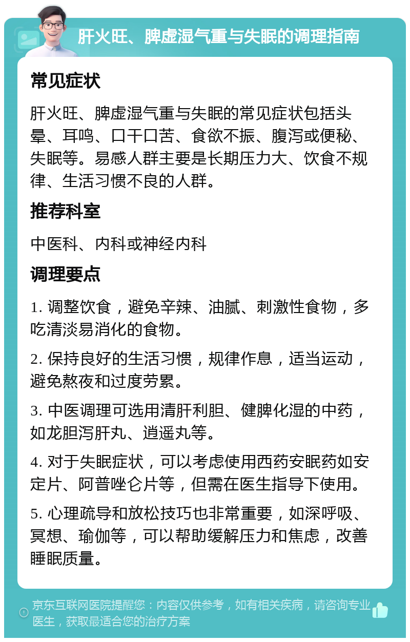 肝火旺、脾虚湿气重与失眠的调理指南 常见症状 肝火旺、脾虚湿气重与失眠的常见症状包括头晕、耳鸣、口干口苦、食欲不振、腹泻或便秘、失眠等。易感人群主要是长期压力大、饮食不规律、生活习惯不良的人群。 推荐科室 中医科、内科或神经内科 调理要点 1. 调整饮食，避免辛辣、油腻、刺激性食物，多吃清淡易消化的食物。 2. 保持良好的生活习惯，规律作息，适当运动，避免熬夜和过度劳累。 3. 中医调理可选用清肝利胆、健脾化湿的中药，如龙胆泻肝丸、逍遥丸等。 4. 对于失眠症状，可以考虑使用西药安眠药如安定片、阿普唑仑片等，但需在医生指导下使用。 5. 心理疏导和放松技巧也非常重要，如深呼吸、冥想、瑜伽等，可以帮助缓解压力和焦虑，改善睡眠质量。