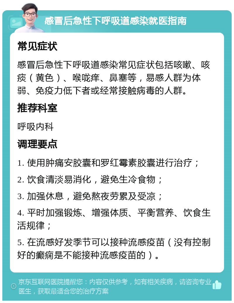 感冒后急性下呼吸道感染就医指南 常见症状 感冒后急性下呼吸道感染常见症状包括咳嗽、咳痰（黄色）、喉咙痒、鼻塞等，易感人群为体弱、免疫力低下者或经常接触病毒的人群。 推荐科室 呼吸内科 调理要点 1. 使用肿痛安胶囊和罗红霉素胶囊进行治疗； 2. 饮食清淡易消化，避免生冷食物； 3. 加强休息，避免熬夜劳累及受凉； 4. 平时加强锻炼、增强体质、平衡营养、饮食生活规律； 5. 在流感好发季节可以接种流感疫苗（没有控制好的癫痫是不能接种流感疫苗的）。