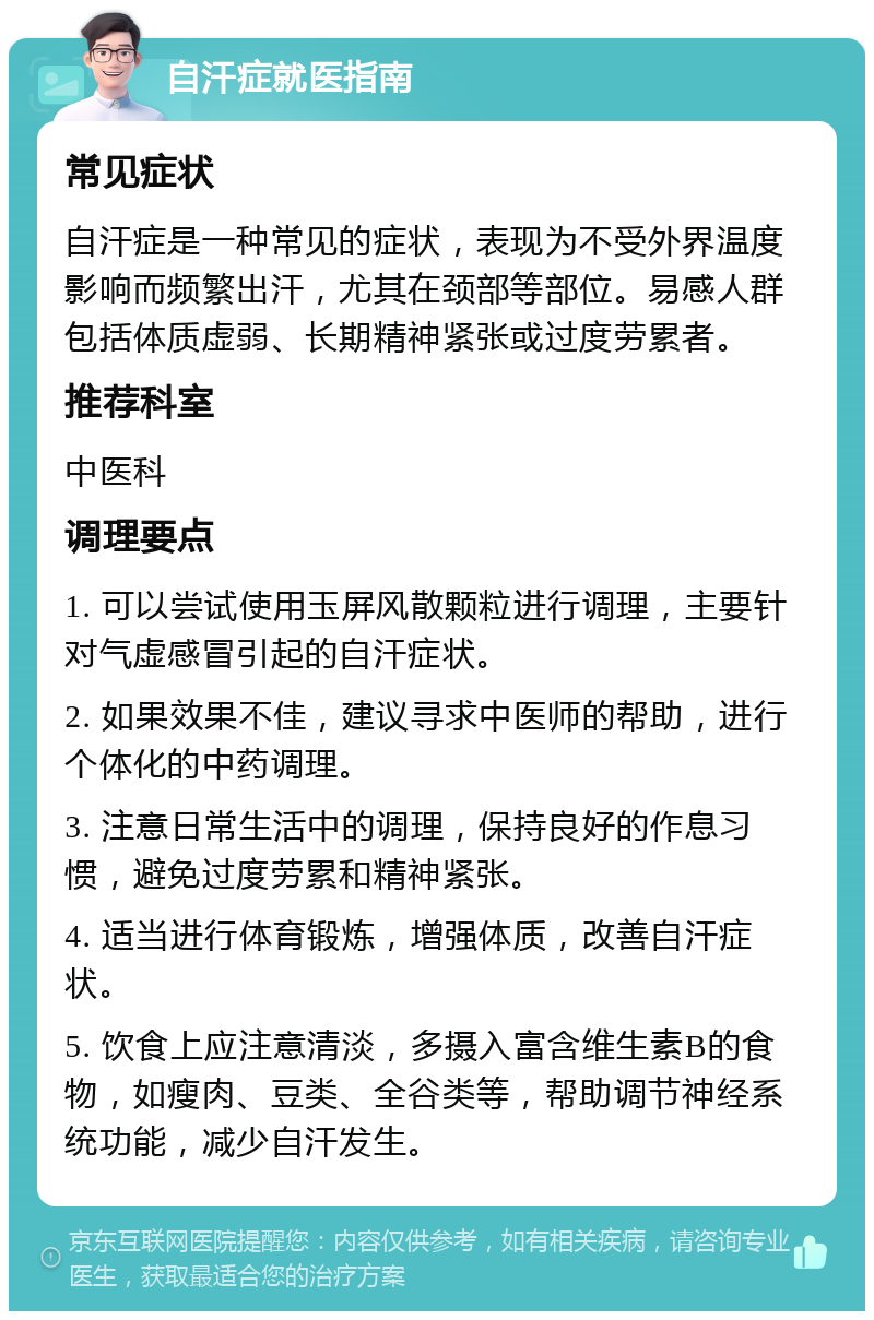 自汗症就医指南 常见症状 自汗症是一种常见的症状，表现为不受外界温度影响而频繁出汗，尤其在颈部等部位。易感人群包括体质虚弱、长期精神紧张或过度劳累者。 推荐科室 中医科 调理要点 1. 可以尝试使用玉屏风散颗粒进行调理，主要针对气虚感冒引起的自汗症状。 2. 如果效果不佳，建议寻求中医师的帮助，进行个体化的中药调理。 3. 注意日常生活中的调理，保持良好的作息习惯，避免过度劳累和精神紧张。 4. 适当进行体育锻炼，增强体质，改善自汗症状。 5. 饮食上应注意清淡，多摄入富含维生素B的食物，如瘦肉、豆类、全谷类等，帮助调节神经系统功能，减少自汗发生。