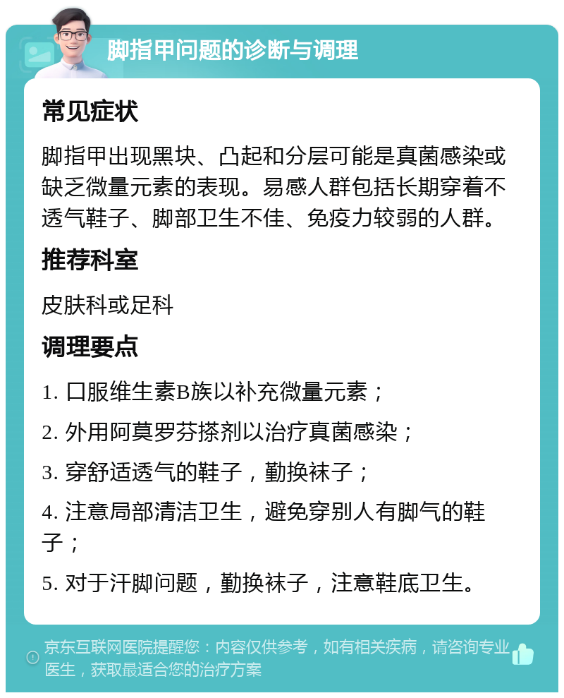 脚指甲问题的诊断与调理 常见症状 脚指甲出现黑块、凸起和分层可能是真菌感染或缺乏微量元素的表现。易感人群包括长期穿着不透气鞋子、脚部卫生不佳、免疫力较弱的人群。 推荐科室 皮肤科或足科 调理要点 1. 口服维生素B族以补充微量元素； 2. 外用阿莫罗芬搽剂以治疗真菌感染； 3. 穿舒适透气的鞋子，勤换袜子； 4. 注意局部清洁卫生，避免穿别人有脚气的鞋子； 5. 对于汗脚问题，勤换袜子，注意鞋底卫生。