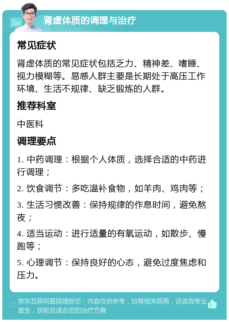 肾虚体质的调理与治疗 常见症状 肾虚体质的常见症状包括乏力、精神差、嗜睡、视力模糊等。易感人群主要是长期处于高压工作环境、生活不规律、缺乏锻炼的人群。 推荐科室 中医科 调理要点 1. 中药调理：根据个人体质，选择合适的中药进行调理； 2. 饮食调节：多吃温补食物，如羊肉、鸡肉等； 3. 生活习惯改善：保持规律的作息时间，避免熬夜； 4. 适当运动：进行适量的有氧运动，如散步、慢跑等； 5. 心理调节：保持良好的心态，避免过度焦虑和压力。