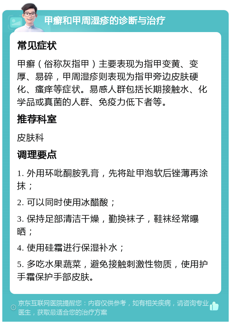 甲癣和甲周湿疹的诊断与治疗 常见症状 甲癣（俗称灰指甲）主要表现为指甲变黄、变厚、易碎，甲周湿疹则表现为指甲旁边皮肤硬化、瘙痒等症状。易感人群包括长期接触水、化学品或真菌的人群、免疫力低下者等。 推荐科室 皮肤科 调理要点 1. 外用环吡酮胺乳膏，先将趾甲泡软后锉薄再涂抹； 2. 可以同时使用冰醋酸； 3. 保持足部清洁干燥，勤换袜子，鞋袜经常曝晒； 4. 使用硅霜进行保湿补水； 5. 多吃水果蔬菜，避免接触刺激性物质，使用护手霜保护手部皮肤。