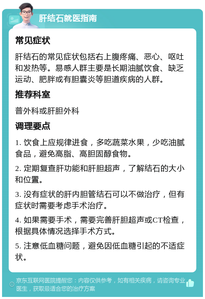 肝结石就医指南 常见症状 肝结石的常见症状包括右上腹疼痛、恶心、呕吐和发热等。易感人群主要是长期油腻饮食、缺乏运动、肥胖或有胆囊炎等胆道疾病的人群。 推荐科室 普外科或肝胆外科 调理要点 1. 饮食上应规律进食，多吃蔬菜水果，少吃油腻食品，避免高脂、高胆固醇食物。 2. 定期复查肝功能和肝胆超声，了解结石的大小和位置。 3. 没有症状的肝内胆管结石可以不做治疗，但有症状时需要考虑手术治疗。 4. 如果需要手术，需要完善肝胆超声或CT检查，根据具体情况选择手术方式。 5. 注意低血糖问题，避免因低血糖引起的不适症状。