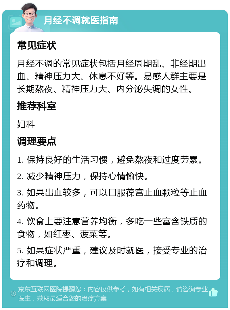 月经不调就医指南 常见症状 月经不调的常见症状包括月经周期乱、非经期出血、精神压力大、休息不好等。易感人群主要是长期熬夜、精神压力大、内分泌失调的女性。 推荐科室 妇科 调理要点 1. 保持良好的生活习惯，避免熬夜和过度劳累。 2. 减少精神压力，保持心情愉快。 3. 如果出血较多，可以口服葆宫止血颗粒等止血药物。 4. 饮食上要注意营养均衡，多吃一些富含铁质的食物，如红枣、菠菜等。 5. 如果症状严重，建议及时就医，接受专业的治疗和调理。