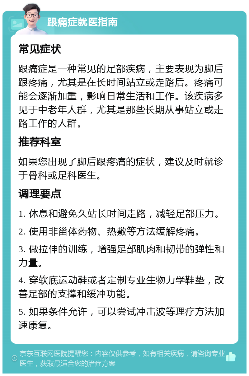 跟痛症就医指南 常见症状 跟痛症是一种常见的足部疾病，主要表现为脚后跟疼痛，尤其是在长时间站立或走路后。疼痛可能会逐渐加重，影响日常生活和工作。该疾病多见于中老年人群，尤其是那些长期从事站立或走路工作的人群。 推荐科室 如果您出现了脚后跟疼痛的症状，建议及时就诊于骨科或足科医生。 调理要点 1. 休息和避免久站长时间走路，减轻足部压力。 2. 使用非甾体药物、热敷等方法缓解疼痛。 3. 做拉伸的训练，增强足部肌肉和韧带的弹性和力量。 4. 穿软底运动鞋或者定制专业生物力学鞋垫，改善足部的支撑和缓冲功能。 5. 如果条件允许，可以尝试冲击波等理疗方法加速康复。