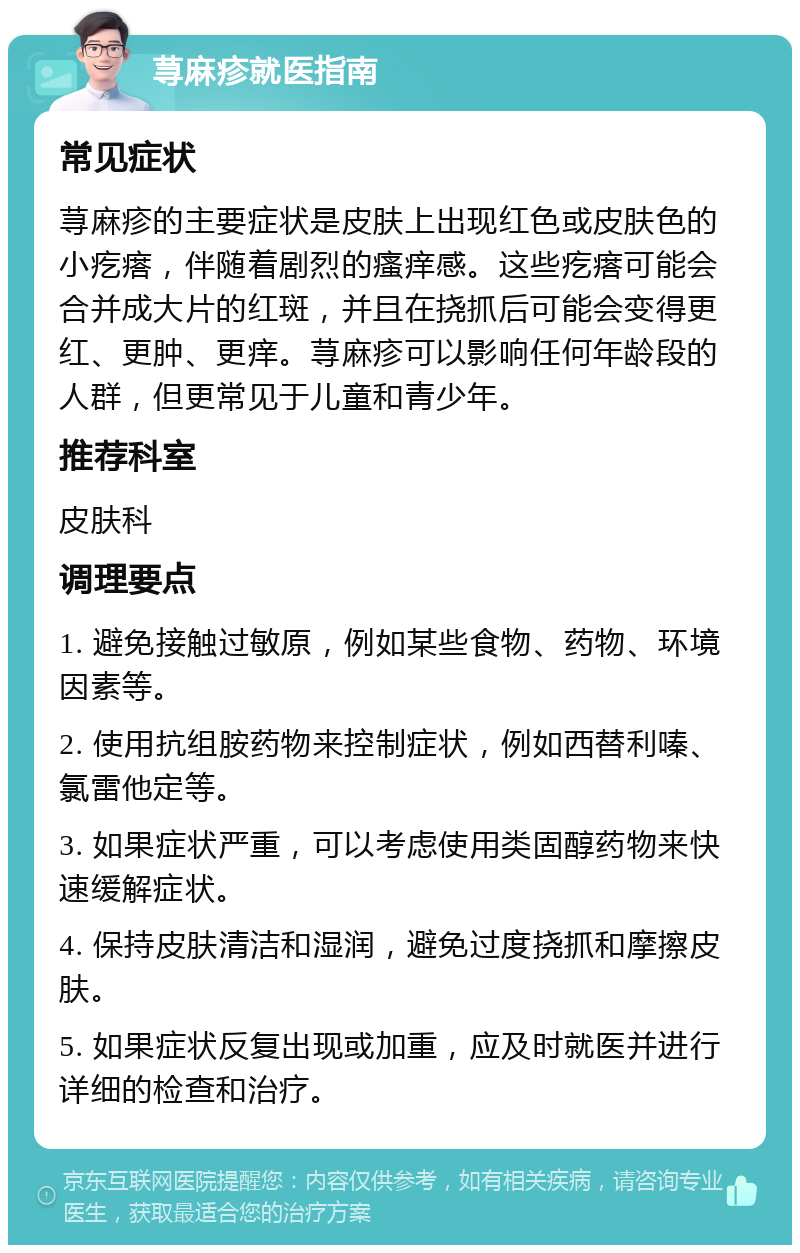 荨麻疹就医指南 常见症状 荨麻疹的主要症状是皮肤上出现红色或皮肤色的小疙瘩，伴随着剧烈的瘙痒感。这些疙瘩可能会合并成大片的红斑，并且在挠抓后可能会变得更红、更肿、更痒。荨麻疹可以影响任何年龄段的人群，但更常见于儿童和青少年。 推荐科室 皮肤科 调理要点 1. 避免接触过敏原，例如某些食物、药物、环境因素等。 2. 使用抗组胺药物来控制症状，例如西替利嗪、氯雷他定等。 3. 如果症状严重，可以考虑使用类固醇药物来快速缓解症状。 4. 保持皮肤清洁和湿润，避免过度挠抓和摩擦皮肤。 5. 如果症状反复出现或加重，应及时就医并进行详细的检查和治疗。