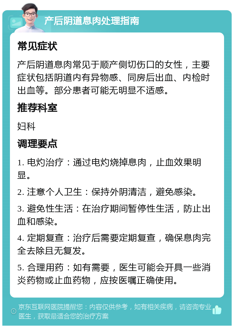 产后阴道息肉处理指南 常见症状 产后阴道息肉常见于顺产侧切伤口的女性，主要症状包括阴道内有异物感、同房后出血、内检时出血等。部分患者可能无明显不适感。 推荐科室 妇科 调理要点 1. 电灼治疗：通过电灼烧掉息肉，止血效果明显。 2. 注意个人卫生：保持外阴清洁，避免感染。 3. 避免性生活：在治疗期间暂停性生活，防止出血和感染。 4. 定期复查：治疗后需要定期复查，确保息肉完全去除且无复发。 5. 合理用药：如有需要，医生可能会开具一些消炎药物或止血药物，应按医嘱正确使用。