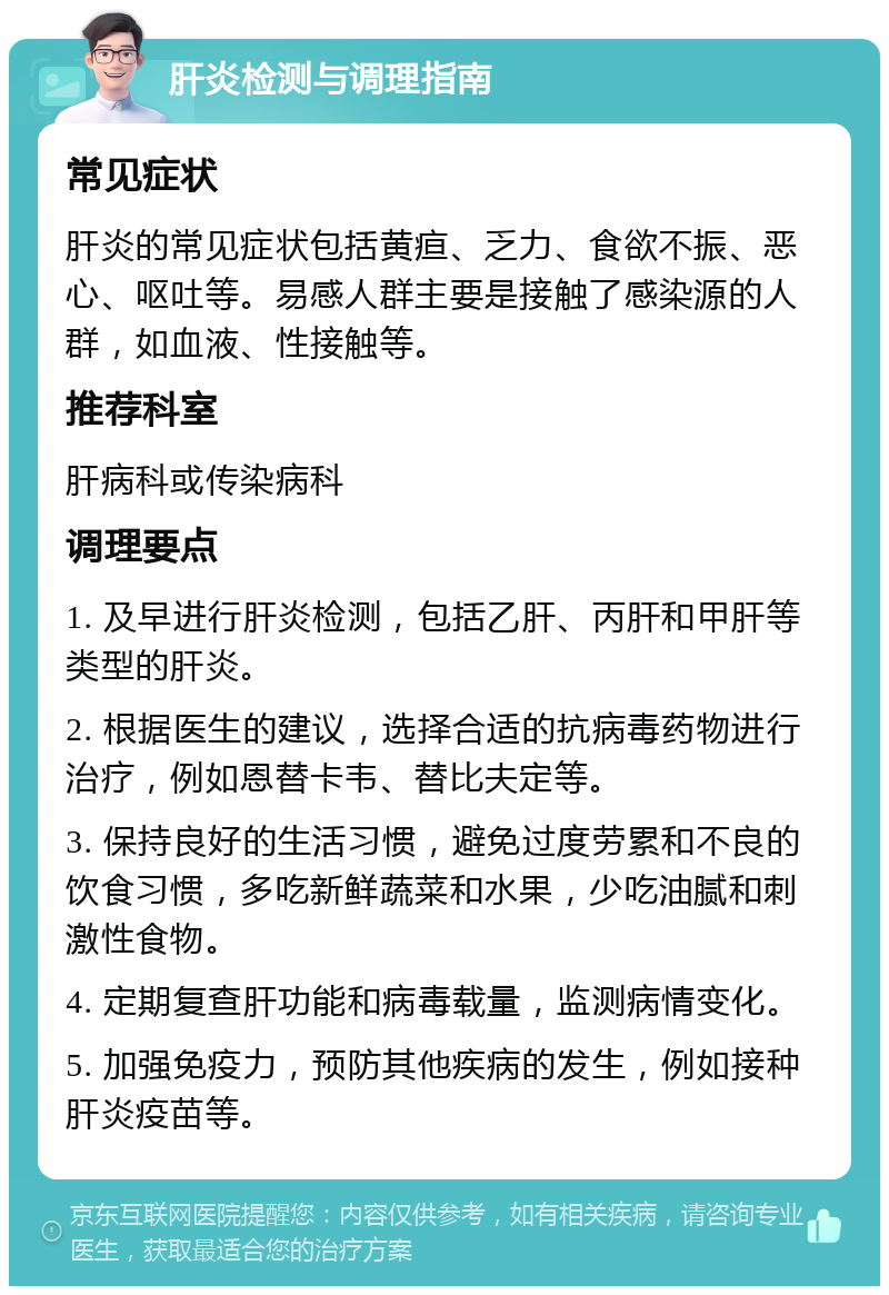 肝炎检测与调理指南 常见症状 肝炎的常见症状包括黄疸、乏力、食欲不振、恶心、呕吐等。易感人群主要是接触了感染源的人群，如血液、性接触等。 推荐科室 肝病科或传染病科 调理要点 1. 及早进行肝炎检测，包括乙肝、丙肝和甲肝等类型的肝炎。 2. 根据医生的建议，选择合适的抗病毒药物进行治疗，例如恩替卡韦、替比夫定等。 3. 保持良好的生活习惯，避免过度劳累和不良的饮食习惯，多吃新鲜蔬菜和水果，少吃油腻和刺激性食物。 4. 定期复查肝功能和病毒载量，监测病情变化。 5. 加强免疫力，预防其他疾病的发生，例如接种肝炎疫苗等。