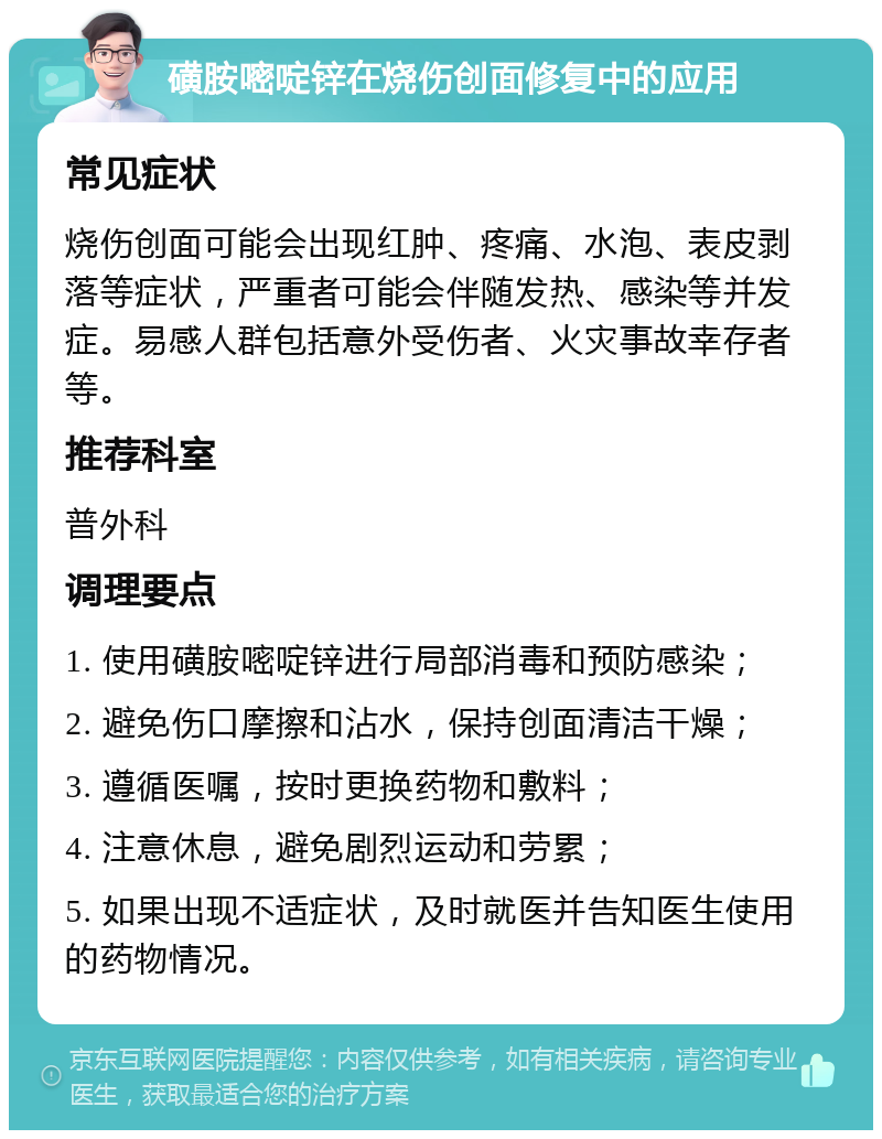 磺胺嘧啶锌在烧伤创面修复中的应用 常见症状 烧伤创面可能会出现红肿、疼痛、水泡、表皮剥落等症状，严重者可能会伴随发热、感染等并发症。易感人群包括意外受伤者、火灾事故幸存者等。 推荐科室 普外科 调理要点 1. 使用磺胺嘧啶锌进行局部消毒和预防感染； 2. 避免伤口摩擦和沾水，保持创面清洁干燥； 3. 遵循医嘱，按时更换药物和敷料； 4. 注意休息，避免剧烈运动和劳累； 5. 如果出现不适症状，及时就医并告知医生使用的药物情况。