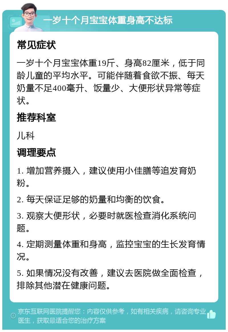 一岁十个月宝宝体重身高不达标 常见症状 一岁十个月宝宝体重19斤、身高82厘米，低于同龄儿童的平均水平。可能伴随着食欲不振、每天奶量不足400毫升、饭量少、大便形状异常等症状。 推荐科室 儿科 调理要点 1. 增加营养摄入，建议使用小佳膳等追发育奶粉。 2. 每天保证足够的奶量和均衡的饮食。 3. 观察大便形状，必要时就医检查消化系统问题。 4. 定期测量体重和身高，监控宝宝的生长发育情况。 5. 如果情况没有改善，建议去医院做全面检查，排除其他潜在健康问题。