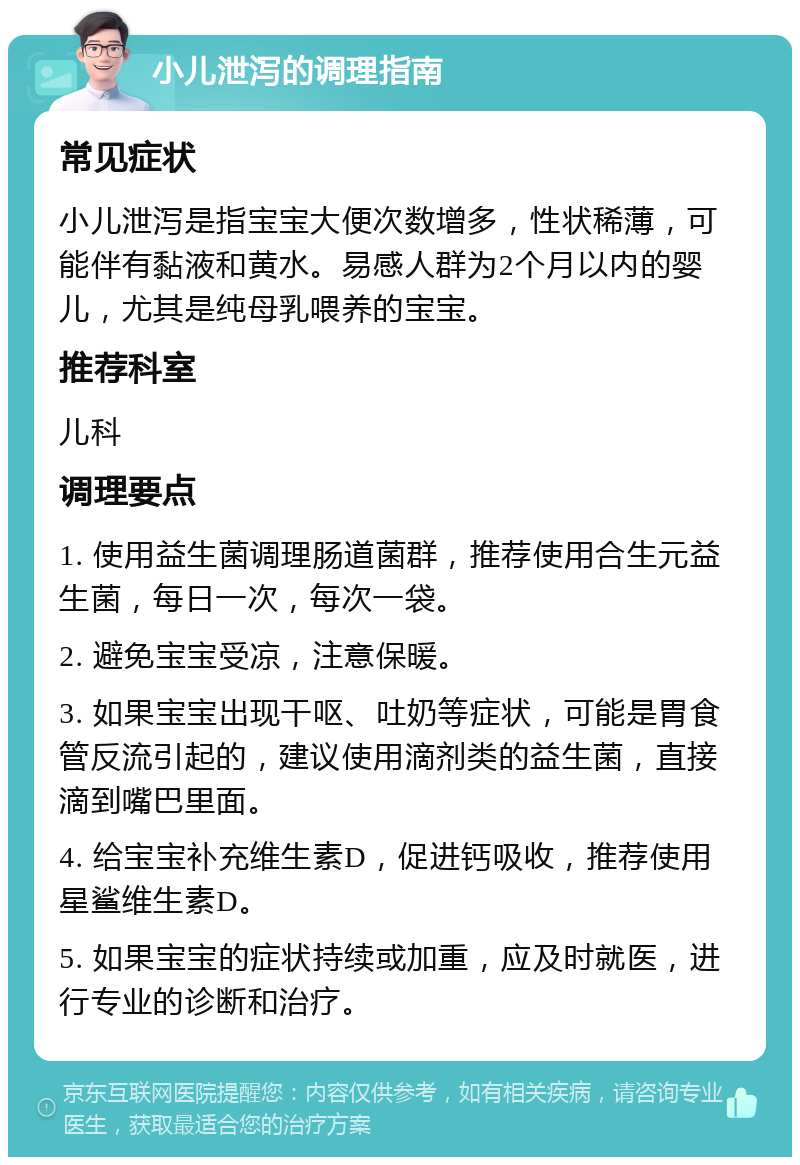 小儿泄泻的调理指南 常见症状 小儿泄泻是指宝宝大便次数增多，性状稀薄，可能伴有黏液和黄水。易感人群为2个月以内的婴儿，尤其是纯母乳喂养的宝宝。 推荐科室 儿科 调理要点 1. 使用益生菌调理肠道菌群，推荐使用合生元益生菌，每日一次，每次一袋。 2. 避免宝宝受凉，注意保暖。 3. 如果宝宝出现干呕、吐奶等症状，可能是胃食管反流引起的，建议使用滴剂类的益生菌，直接滴到嘴巴里面。 4. 给宝宝补充维生素D，促进钙吸收，推荐使用星鲨维生素D。 5. 如果宝宝的症状持续或加重，应及时就医，进行专业的诊断和治疗。