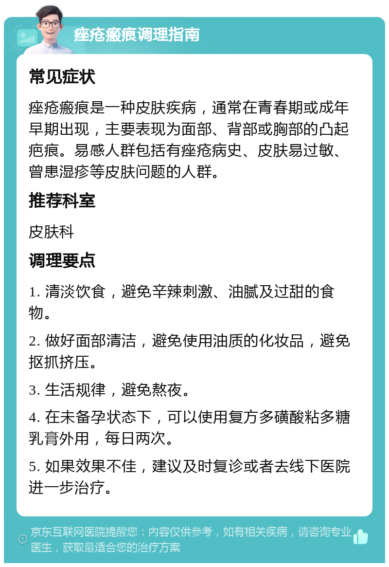 痤疮瘢痕调理指南 常见症状 痤疮瘢痕是一种皮肤疾病，通常在青春期或成年早期出现，主要表现为面部、背部或胸部的凸起疤痕。易感人群包括有痤疮病史、皮肤易过敏、曾患湿疹等皮肤问题的人群。 推荐科室 皮肤科 调理要点 1. 清淡饮食，避免辛辣刺激、油腻及过甜的食物。 2. 做好面部清洁，避免使用油质的化妆品，避免抠抓挤压。 3. 生活规律，避免熬夜。 4. 在未备孕状态下，可以使用复方多磺酸粘多糖乳膏外用，每日两次。 5. 如果效果不佳，建议及时复诊或者去线下医院进一步治疗。