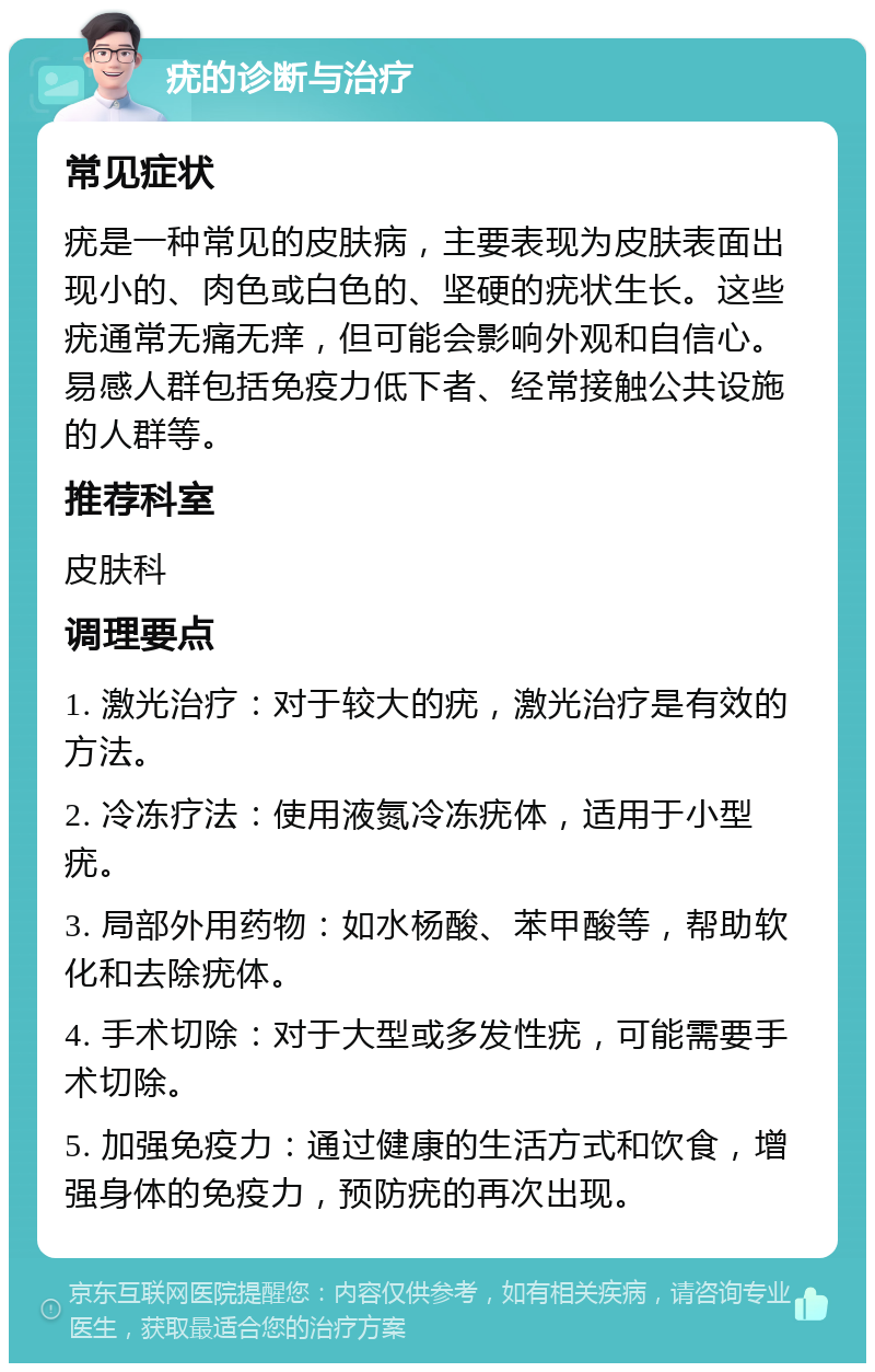 疣的诊断与治疗 常见症状 疣是一种常见的皮肤病，主要表现为皮肤表面出现小的、肉色或白色的、坚硬的疣状生长。这些疣通常无痛无痒，但可能会影响外观和自信心。易感人群包括免疫力低下者、经常接触公共设施的人群等。 推荐科室 皮肤科 调理要点 1. 激光治疗：对于较大的疣，激光治疗是有效的方法。 2. 冷冻疗法：使用液氮冷冻疣体，适用于小型疣。 3. 局部外用药物：如水杨酸、苯甲酸等，帮助软化和去除疣体。 4. 手术切除：对于大型或多发性疣，可能需要手术切除。 5. 加强免疫力：通过健康的生活方式和饮食，增强身体的免疫力，预防疣的再次出现。