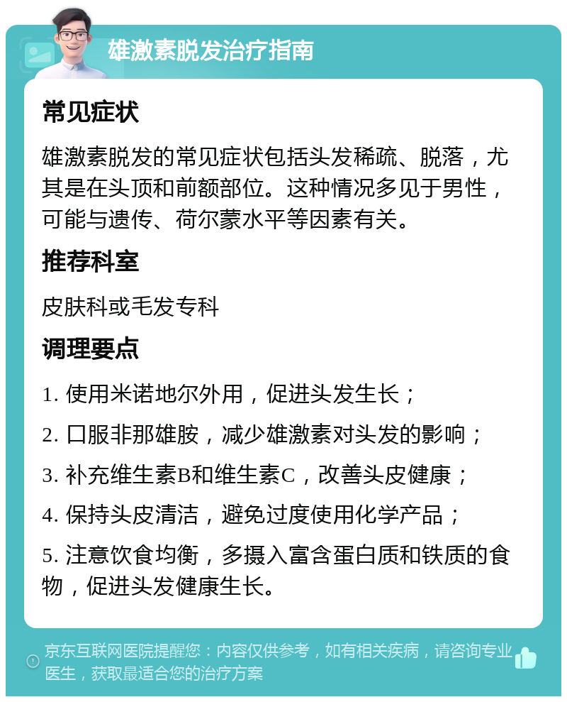 雄激素脱发治疗指南 常见症状 雄激素脱发的常见症状包括头发稀疏、脱落，尤其是在头顶和前额部位。这种情况多见于男性，可能与遗传、荷尔蒙水平等因素有关。 推荐科室 皮肤科或毛发专科 调理要点 1. 使用米诺地尔外用，促进头发生长； 2. 口服非那雄胺，减少雄激素对头发的影响； 3. 补充维生素B和维生素C，改善头皮健康； 4. 保持头皮清洁，避免过度使用化学产品； 5. 注意饮食均衡，多摄入富含蛋白质和铁质的食物，促进头发健康生长。