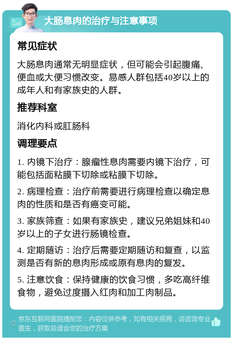 大肠息肉的治疗与注意事项 常见症状 大肠息肉通常无明显症状，但可能会引起腹痛、便血或大便习惯改变。易感人群包括40岁以上的成年人和有家族史的人群。 推荐科室 消化内科或肛肠科 调理要点 1. 内镜下治疗：腺瘤性息肉需要内镜下治疗，可能包括面粘膜下切除或粘膜下切除。 2. 病理检查：治疗前需要进行病理检查以确定息肉的性质和是否有癌变可能。 3. 家族筛查：如果有家族史，建议兄弟姐妹和40岁以上的子女进行肠镜检查。 4. 定期随访：治疗后需要定期随访和复查，以监测是否有新的息肉形成或原有息肉的复发。 5. 注意饮食：保持健康的饮食习惯，多吃高纤维食物，避免过度摄入红肉和加工肉制品。