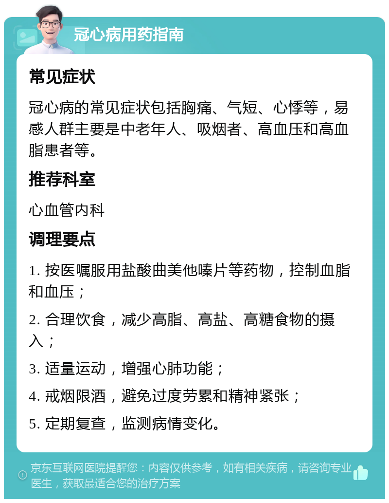 冠心病用药指南 常见症状 冠心病的常见症状包括胸痛、气短、心悸等，易感人群主要是中老年人、吸烟者、高血压和高血脂患者等。 推荐科室 心血管内科 调理要点 1. 按医嘱服用盐酸曲美他嗪片等药物，控制血脂和血压； 2. 合理饮食，减少高脂、高盐、高糖食物的摄入； 3. 适量运动，增强心肺功能； 4. 戒烟限酒，避免过度劳累和精神紧张； 5. 定期复查，监测病情变化。