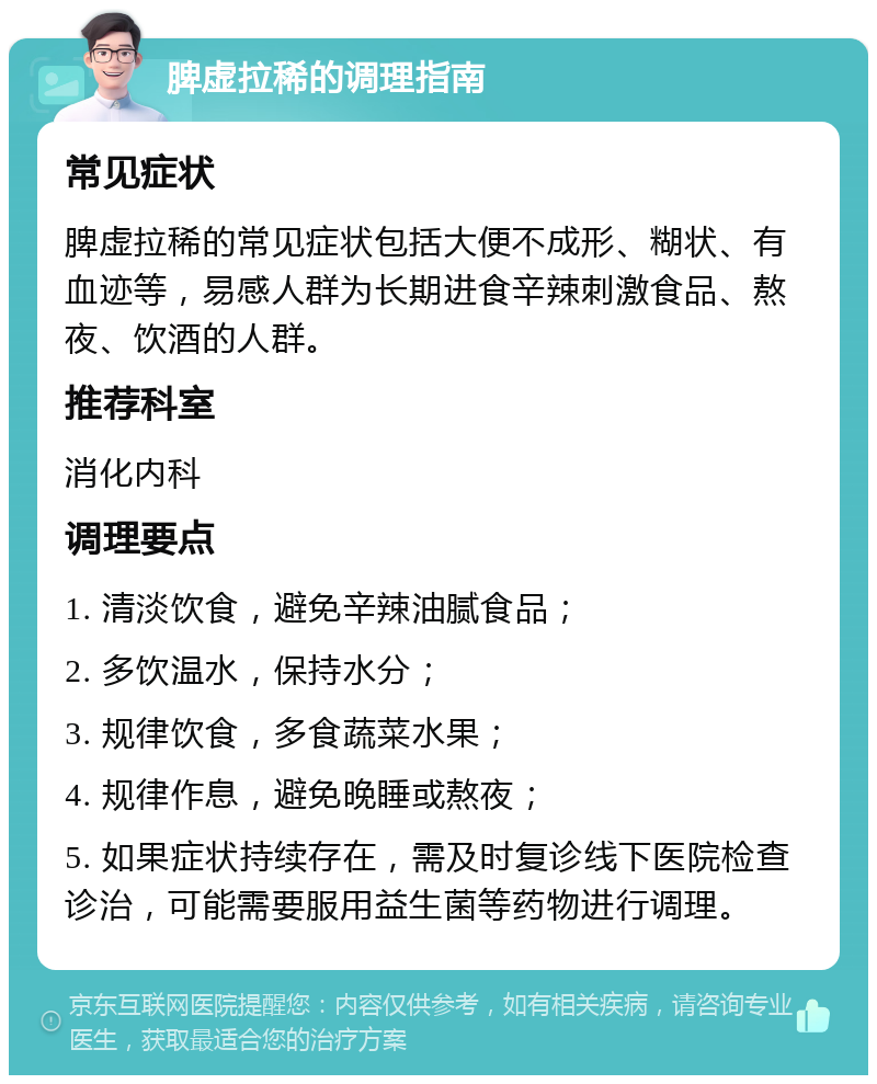 脾虚拉稀的调理指南 常见症状 脾虚拉稀的常见症状包括大便不成形、糊状、有血迹等，易感人群为长期进食辛辣刺激食品、熬夜、饮酒的人群。 推荐科室 消化内科 调理要点 1. 清淡饮食，避免辛辣油腻食品； 2. 多饮温水，保持水分； 3. 规律饮食，多食蔬菜水果； 4. 规律作息，避免晚睡或熬夜； 5. 如果症状持续存在，需及时复诊线下医院检查诊治，可能需要服用益生菌等药物进行调理。