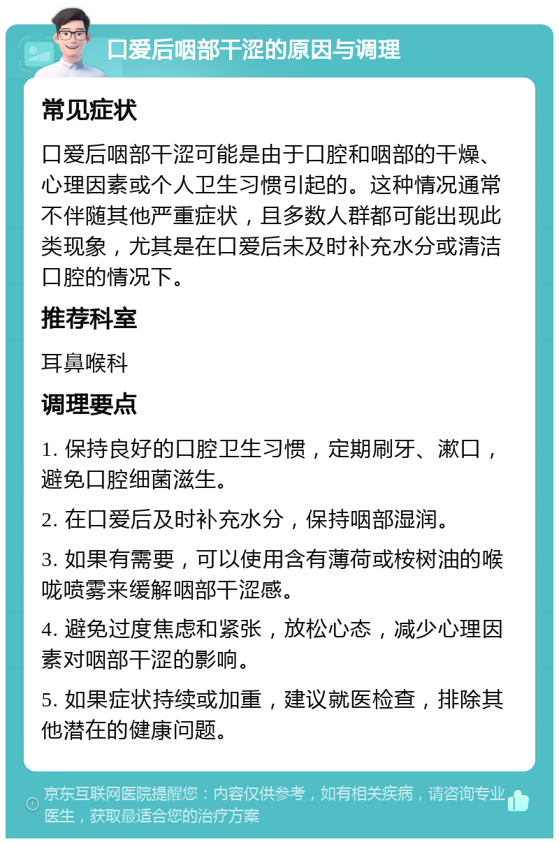 口爱后咽部干涩的原因与调理 常见症状 口爱后咽部干涩可能是由于口腔和咽部的干燥、心理因素或个人卫生习惯引起的。这种情况通常不伴随其他严重症状，且多数人群都可能出现此类现象，尤其是在口爱后未及时补充水分或清洁口腔的情况下。 推荐科室 耳鼻喉科 调理要点 1. 保持良好的口腔卫生习惯，定期刷牙、漱口，避免口腔细菌滋生。 2. 在口爱后及时补充水分，保持咽部湿润。 3. 如果有需要，可以使用含有薄荷或桉树油的喉咙喷雾来缓解咽部干涩感。 4. 避免过度焦虑和紧张，放松心态，减少心理因素对咽部干涩的影响。 5. 如果症状持续或加重，建议就医检查，排除其他潜在的健康问题。