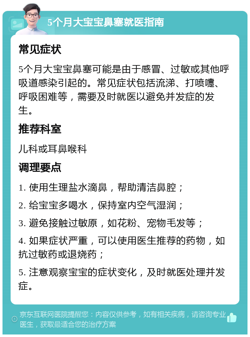 5个月大宝宝鼻塞就医指南 常见症状 5个月大宝宝鼻塞可能是由于感冒、过敏或其他呼吸道感染引起的。常见症状包括流涕、打喷嚏、呼吸困难等，需要及时就医以避免并发症的发生。 推荐科室 儿科或耳鼻喉科 调理要点 1. 使用生理盐水滴鼻，帮助清洁鼻腔； 2. 给宝宝多喝水，保持室内空气湿润； 3. 避免接触过敏原，如花粉、宠物毛发等； 4. 如果症状严重，可以使用医生推荐的药物，如抗过敏药或退烧药； 5. 注意观察宝宝的症状变化，及时就医处理并发症。