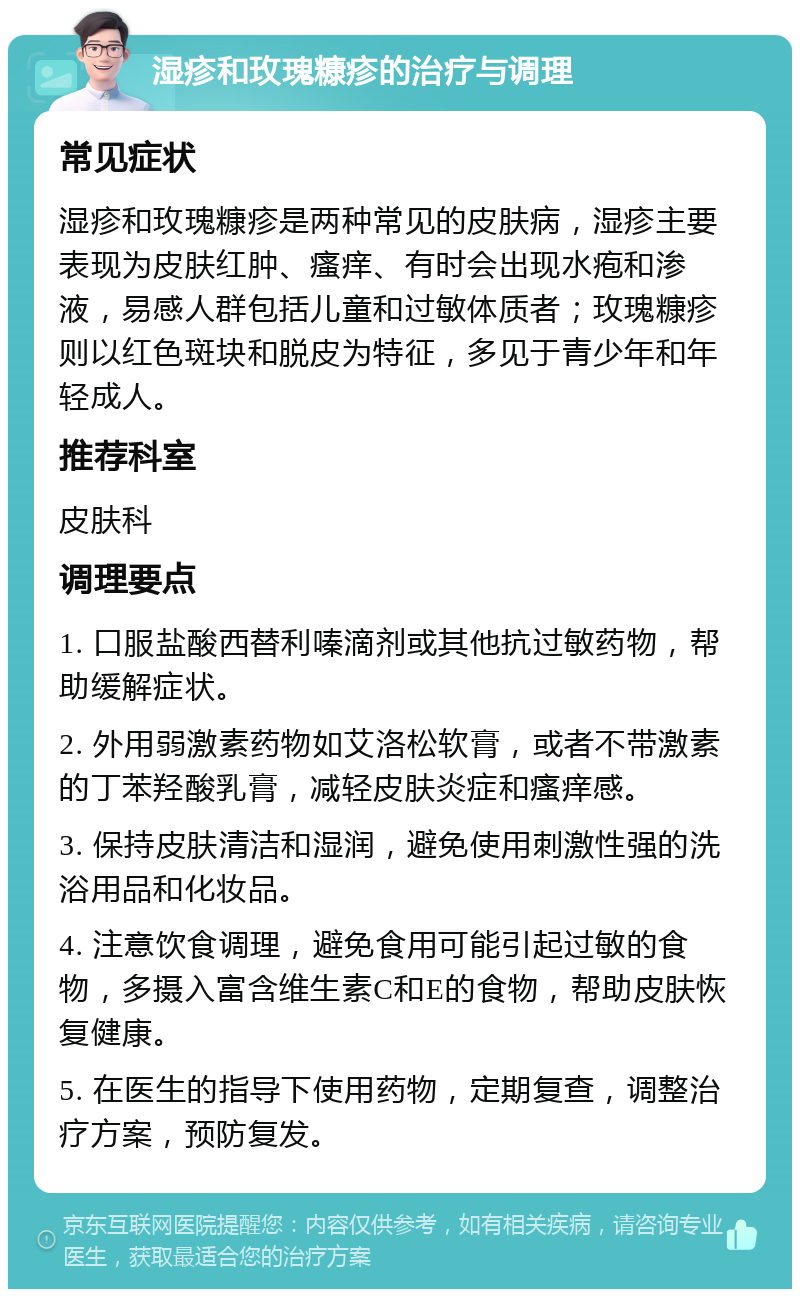 湿疹和玫瑰糠疹的治疗与调理 常见症状 湿疹和玫瑰糠疹是两种常见的皮肤病，湿疹主要表现为皮肤红肿、瘙痒、有时会出现水疱和渗液，易感人群包括儿童和过敏体质者；玫瑰糠疹则以红色斑块和脱皮为特征，多见于青少年和年轻成人。 推荐科室 皮肤科 调理要点 1. 口服盐酸西替利嗪滴剂或其他抗过敏药物，帮助缓解症状。 2. 外用弱激素药物如艾洛松软膏，或者不带激素的丁苯羟酸乳膏，减轻皮肤炎症和瘙痒感。 3. 保持皮肤清洁和湿润，避免使用刺激性强的洗浴用品和化妆品。 4. 注意饮食调理，避免食用可能引起过敏的食物，多摄入富含维生素C和E的食物，帮助皮肤恢复健康。 5. 在医生的指导下使用药物，定期复查，调整治疗方案，预防复发。