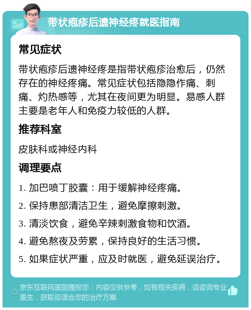 带状疱疹后遗神经疼就医指南 常见症状 带状疱疹后遗神经疼是指带状疱疹治愈后，仍然存在的神经疼痛。常见症状包括隐隐作痛、刺痛、灼热感等，尤其在夜间更为明显。易感人群主要是老年人和免疫力较低的人群。 推荐科室 皮肤科或神经内科 调理要点 1. 加巴喷丁胶囊：用于缓解神经疼痛。 2. 保持患部清洁卫生，避免摩擦刺激。 3. 清淡饮食，避免辛辣刺激食物和饮酒。 4. 避免熬夜及劳累，保持良好的生活习惯。 5. 如果症状严重，应及时就医，避免延误治疗。